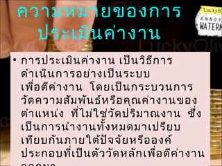 ความหมายของการ
  ประเมิน ค่า งาน
• การประเมิน ค่า งาน เป็น วิธ ก ารี
  ดำา เนิน การอย่า งเป็น ระบบ
  เพือ ตีค า งาน โดยเป็น กระบวนการ
     ่     ่
  วัด ความสัม พัน ธ์ห รือ คุณ ค่า งานของ
  ตำา แหน่ง ที่ไ ม่ใ ช่ว ัด ปริม าณงาน ซ้ึ่ง
  เป็น การนำา งานทั้ง หมดมาเปรีย บ
  เทีย บกัน ภายใต้ป จ จัย หรือ องค์
                      ั
  ประกอบที่เ ป็น ตัว วัด หลัก เพื่อ ตีค า งาน
                                        ่
 