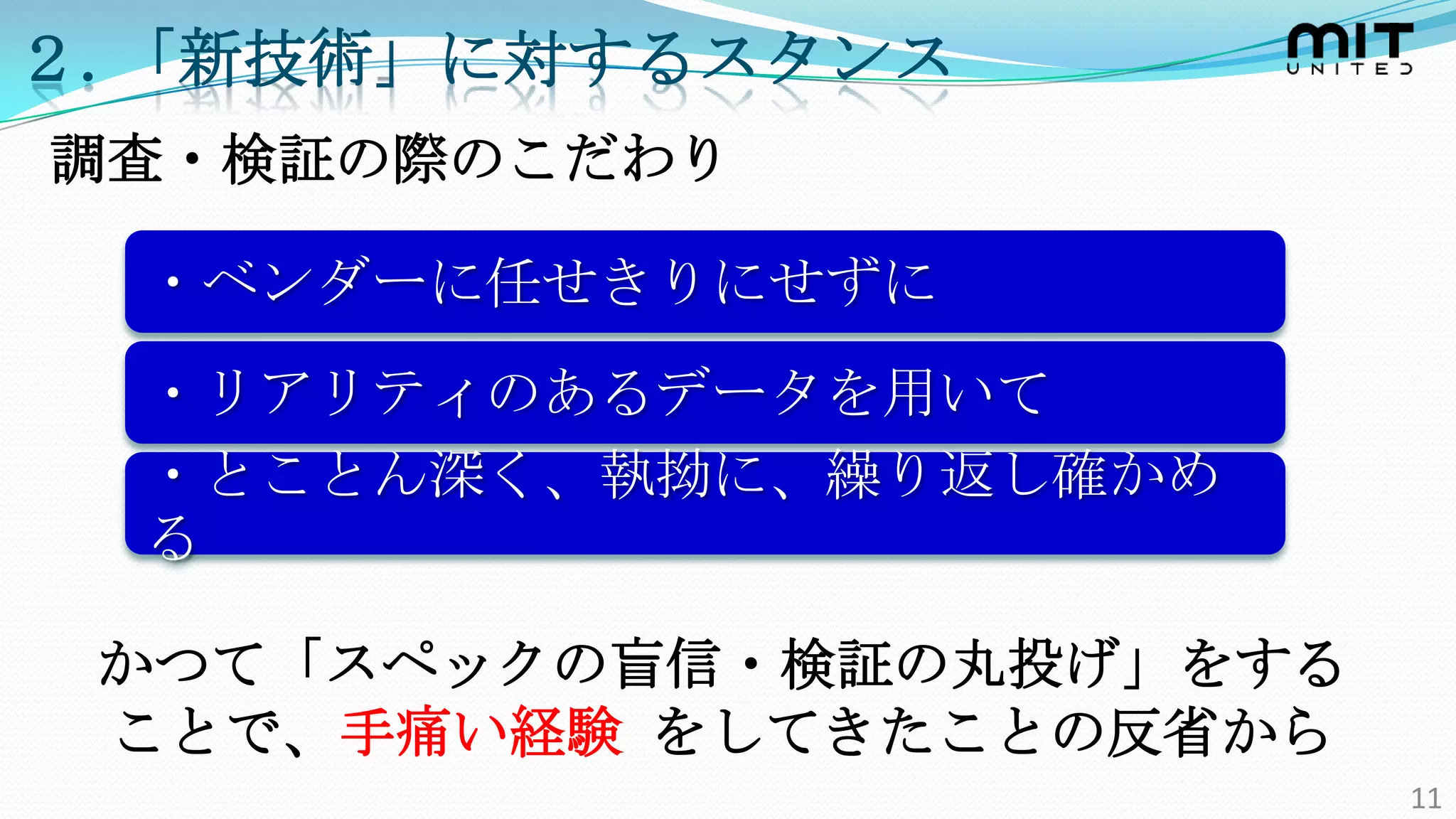 ２.「新技術」に対するスタンス
調査・検証の際のこだわり

  ・ベンダーに任せきりにせずに
  ・リアリティのあるデータを用いて
  ・とことん深く、執拗に、繰り返し確かめ
  る

 かつて「スペックの盲信・検証の丸投げ」をする
 ことで、手痛い経験 をしてきたことの反省から
                          11
 
