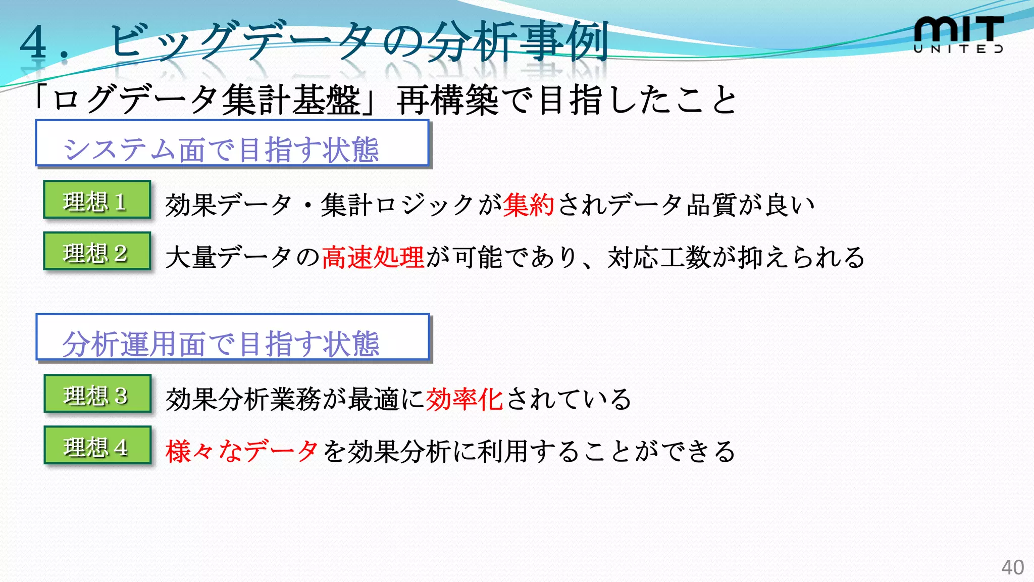 ４．ビッグデータの分析事例
「ログデータ集計基盤」再構築で目指したこと
 システム面で目指す状態
 理想１   効果データ・集計ロジックが集約されデータ品質が良い
 理想２   大量データの高速処理が可能であり、対応工数が抑えられる


 分析運用面で目指す状態
 理想３   効果分析業務が最適に効率化されている
 理想４   様々なデータを効果分析に利用することができる



                                     40
 