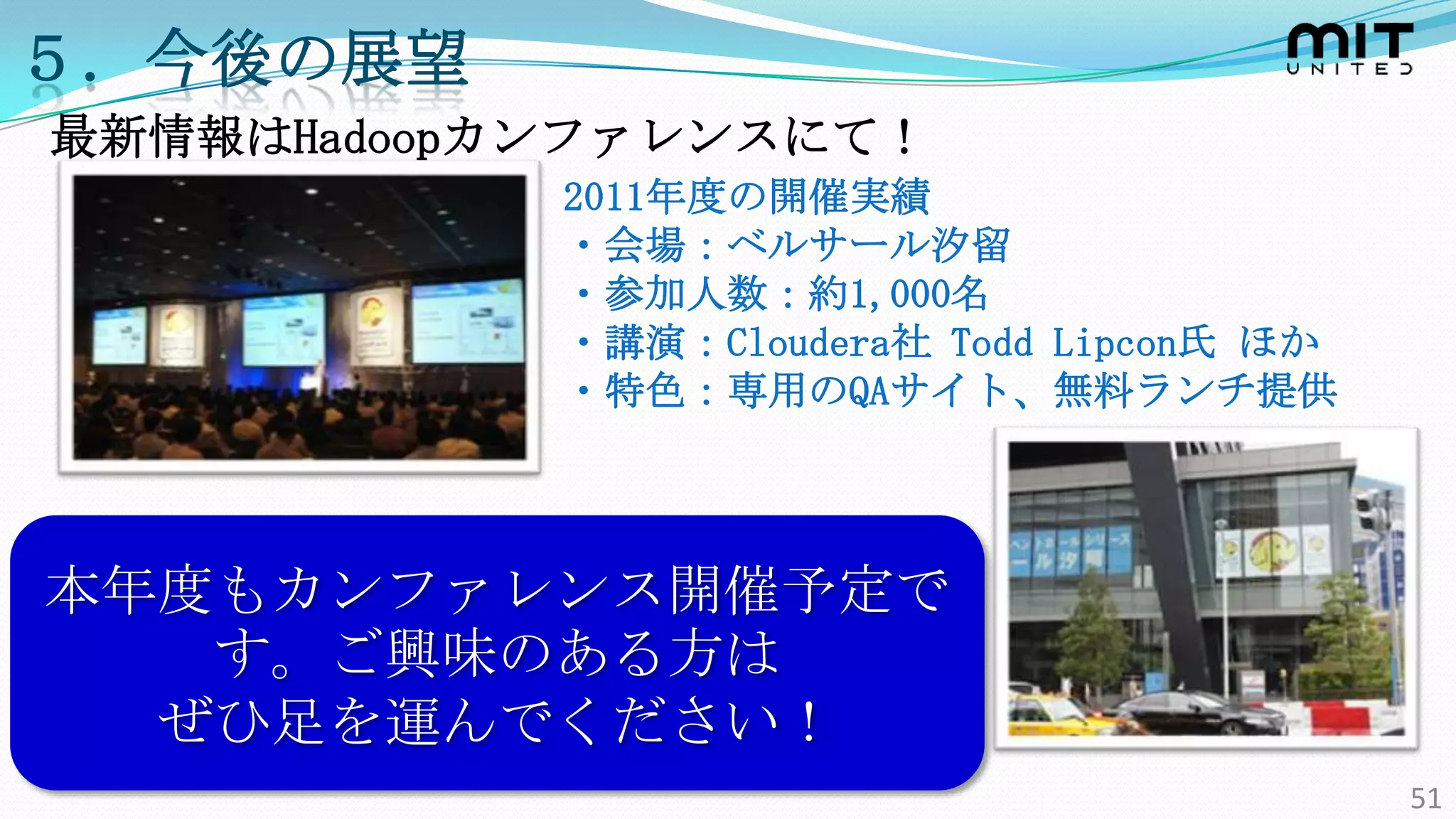 ５．今後の展望
最新情報はHadoopカンファレンスにて！
            2011年度の開催実績
            ・会場：ベルサール汐留
            ・参加人数：約1,000名
            ・講演：Cloudera社 Todd Lipcon氏 ほか
            ・特色：専用のQAサイト、無料ランチ提供




本年度もカンファレンス開催予定で
   す。ご興味のある方は
  ぜひ足を運んでください！
                                            51
 