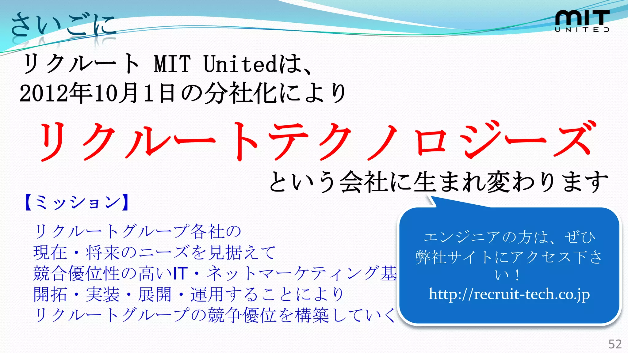 さいごに
リクルート MIT Unitedは、
2012年10月1日の分社化により

リクルートテクノロジーズ
                   という会社に生まれ変わります
【ミッション】
リクルートグループ各社の            エンジニアの方は、ぜひ
現在・将来のニーズを見据えて         弊社サイトにアクセス下さ
競合優位性の高いIT・ネットマーケティング基盤を          い！
開拓・実装・展開・運用することにより      http://recruit-tech.co.jp
リクルートグループの競争優位を構築していく
                                                    52
 