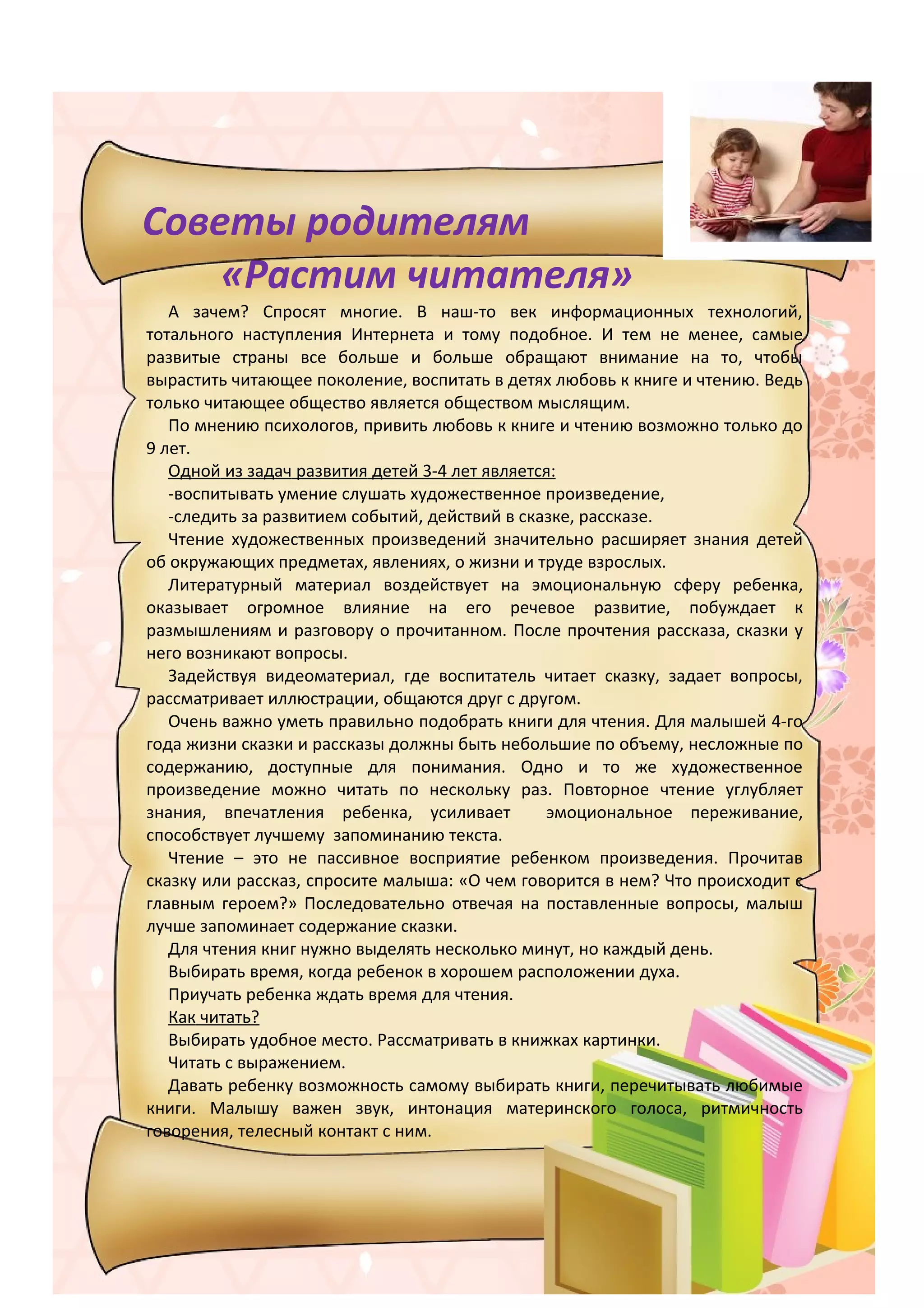 Советы родителям
    «Растим читателя»
   А зачем? Спросят многие. В наш-то век информационных технологий,
тотального наступления Интернета и тому подобное. И тем не менее, самые
развитые страны все больше и больше обращают внимание на то, чтобы
вырастить читающее поколение, воспитать в детях любовь к книге и чтению. Ведь
только читающее общество является обществом мыслящим.
   По мнению психологов, привить любовь к книге и чтению возможно только до
9 лет.
   Одной из задач развития детей 3-4 лет является:
   -воспитывать умение слушать художественное произведение,
   -следить за развитием событий, действий в сказке, рассказе.
   Чтение художественных произведений значительно расширяет знания детей
об окружающих предметах, явлениях, о жизни и труде взрослых.
   Литературный материал воздействует на эмоциональную сферу ребенка,
оказывает огромное влияние на его речевое развитие, побуждает к
размышлениям и разговору о прочитанном. После прочтения рассказа, сказки у
него возникают вопросы.
   Задействуя видеоматериал, где воспитатель читает сказку, задает вопросы,
рассматривает иллюстрации, общаются друг с другом.
   Очень важно уметь правильно подобрать книги для чтения. Для малышей 4-го
года жизни сказки и рассказы должны быть небольшие по объему, несложные по
содержанию, доступные для понимания. Одно и то же художественное
произведение можно читать по нескольку раз. Повторное чтение углубляет
знания, впечатления ребенка, усиливает          эмоциональное переживание,
способствует лучшему запоминанию текста.
   Чтение – это не пассивное восприятие ребенком произведения. Прочитав
сказку или рассказ, спросите малыша: «О чем говорится в нем? Что происходит с
главным героем?» Последовательно отвечая на поставленные вопросы, малыш
лучше запоминает содержание сказки.
   Для чтения книг нужно выделять несколько минут, но каждый день.
   Выбирать время, когда ребенок в хорошем расположении духа.
   Приучать ребенка ждать время для чтения.
   Как читать?
   Выбирать удобное место. Рассматривать в книжках картинки.
   Читать с выражением.
   Давать ребенку возможность самому выбирать книги, перечитывать любимые
книги. Малышу важен звук, интонация материнского голоса, ритмичность
говорения, телесный контакт с ним.
 