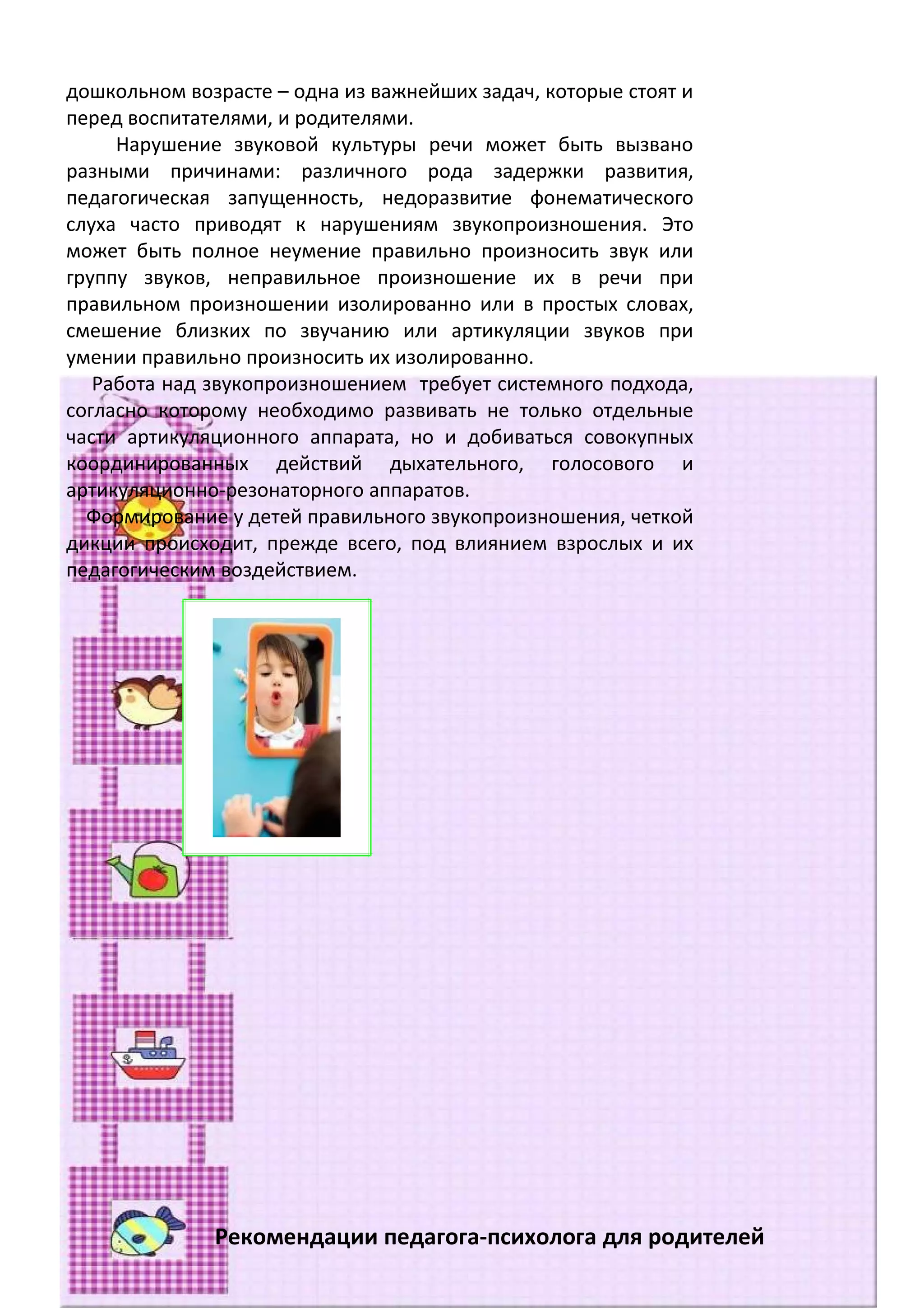 дошкольном возрасте – одна из важнейших задач, которые стоят и
перед воспитателями, и родителями.
     Нарушение звуковой культуры речи может быть вызвано
разными причинами: различного рода задержки развития,
педагогическая запущенность, недоразвитие фонематического
слуха часто приводят к нарушениям звукопроизношения. Это
может быть полное неумение правильно произносить звук или
группу звуков, неправильное произношение их в речи при
правильном произношении изолированно или в простых словах,
смешение близких по звучанию или артикуляции звуков при
умении правильно произносить их изолированно.
   Работа над звукопроизношением требует системного подхода,
согласно которому необходимо развивать не только отдельные
части артикуляционного аппарата, но и добиваться совокупных
координированных действий дыхательного, голосового и
артикуляционно-резонаторного аппаратов.
  Формирование у детей правильного звукопроизношения, четкой
дикции происходит, прежде всего, под влиянием взрослых и их
педагогическим воздействием.




              Рекомендации педагога-психолога для родителей
 