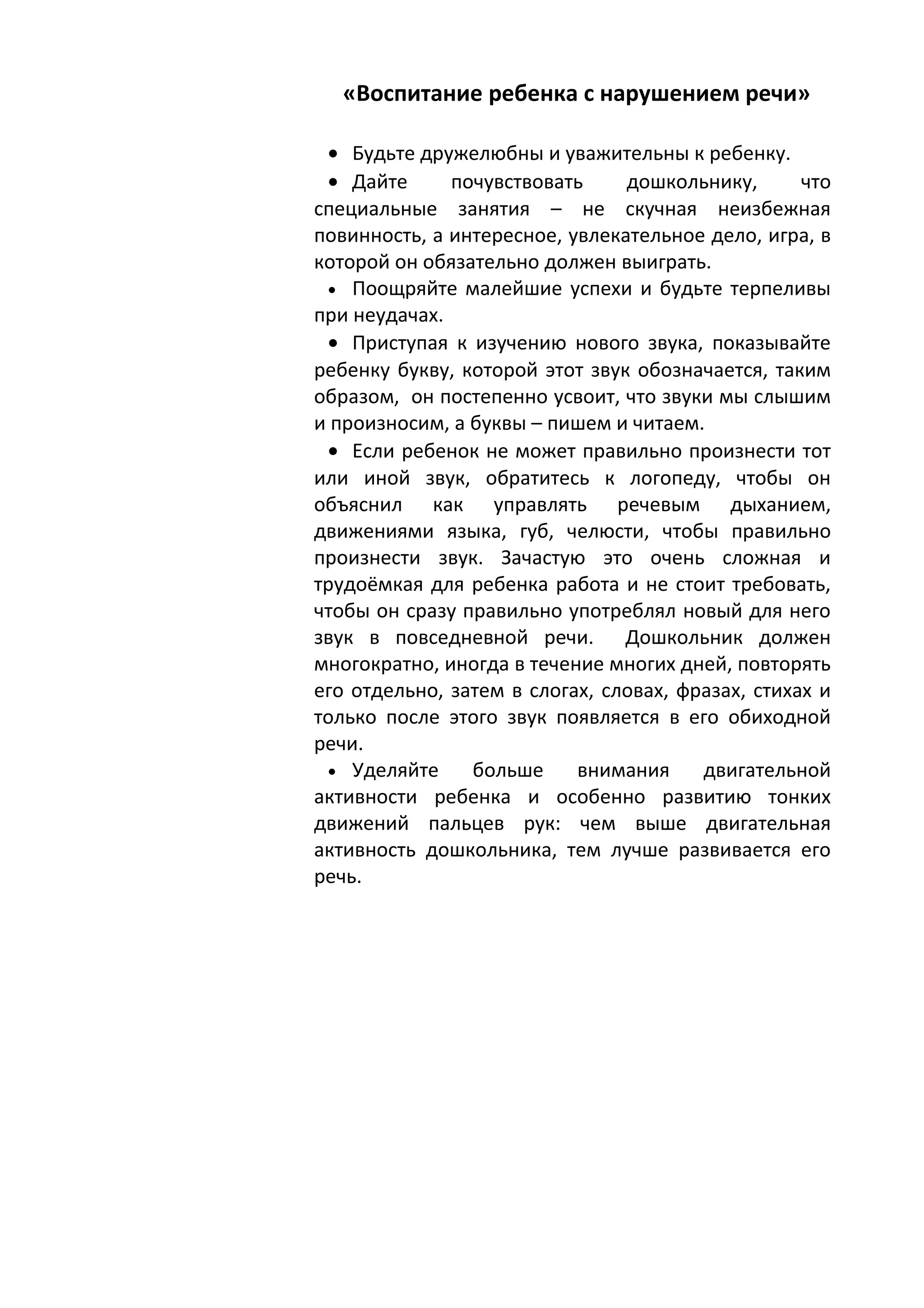 «Воспитание ребенка с нарушением речи»

 • Будьте дружелюбны и уважительны к ребенку.
 • Дайте      почувствовать     дошкольнику,       что
специальные занятия – не скучная неизбежная
повинность, а интересное, увлекательное дело, игра, в
которой он обязательно должен выиграть.
 • Поощряйте малейшие успехи и будьте терпеливы
при неудачах.
 • Приступая к изучению нового звука, показывайте
ребенку букву, которой этот звук обозначается, таким
образом, он постепенно усвоит, что звуки мы слышим
и произносим, а буквы – пишем и читаем.
 • Если ребенок не может правильно произнести тот
или иной звук, обратитесь к логопеду, чтобы он
объяснил как управлять речевым дыханием,
движениями языка, губ, челюсти, чтобы правильно
произнести звук. Зачастую это очень сложная и
трудоёмкая для ребенка работа и не стоит требовать,
чтобы он сразу правильно употреблял новый для него
звук в повседневной речи. Дошкольник должен
многократно, иногда в течение многих дней, повторять
его отдельно, затем в слогах, словах, фразах, стихах и
только после этого звук появляется в его обиходной
речи.
 • Уделяйте     больше     внимания     двигательной
активности ребенка и особенно развитию тонких
движений пальцев рук: чем выше двигательная
активность дошкольника, тем лучше развивается его
речь.
 