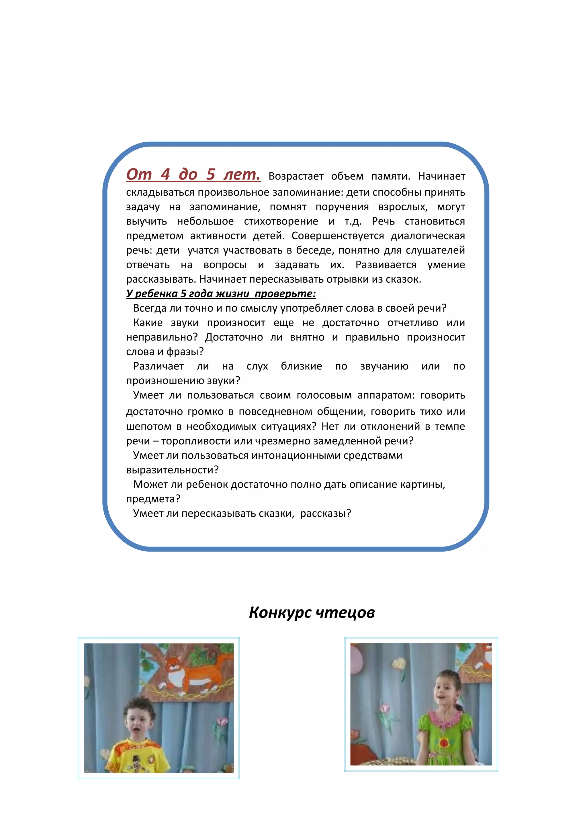 От 4 до 5 лет.            Возрастает объем памяти. Начинает
складываться произвольное запоминание: дети способны принять
задачу на запоминание, помнят поручения взрослых, могут
выучить небольшое стихотворение и т.д. Речь становиться
предметом активности детей. Совершенствуется диалогическая
речь: дети учатся участвовать в беседе, понятно для слушателей
отвечать на вопросы и задавать их. Развивается умение
рассказывать. Начинает пересказывать отрывки из сказок.
У ребенка 5 года жизни проверьте:
 Всегда ли точно и по смыслу употребляет слова в своей речи?
 Какие звуки произносит еще не достаточно отчетливо или
неправильно? Достаточно ли внятно и правильно произносит
слова и фразы?
 Различает ли на слух близкие по звучанию или по
произношению звуки?
 Умеет ли пользоваться своим голосовым аппаратом: говорить
достаточно громко в повседневном общении, говорить тихо или
шепотом в необходимых ситуациях? Нет ли отклонений в темпе
речи – торопливости или чрезмерно замедленной речи?
 Умеет ли пользоваться интонационными средствами
выразительности?
 Может ли ребенок достаточно полно дать описание картины,
предмета?
 Умеет ли пересказывать сказки, рассказы?




                      Конкурс чтецов
 