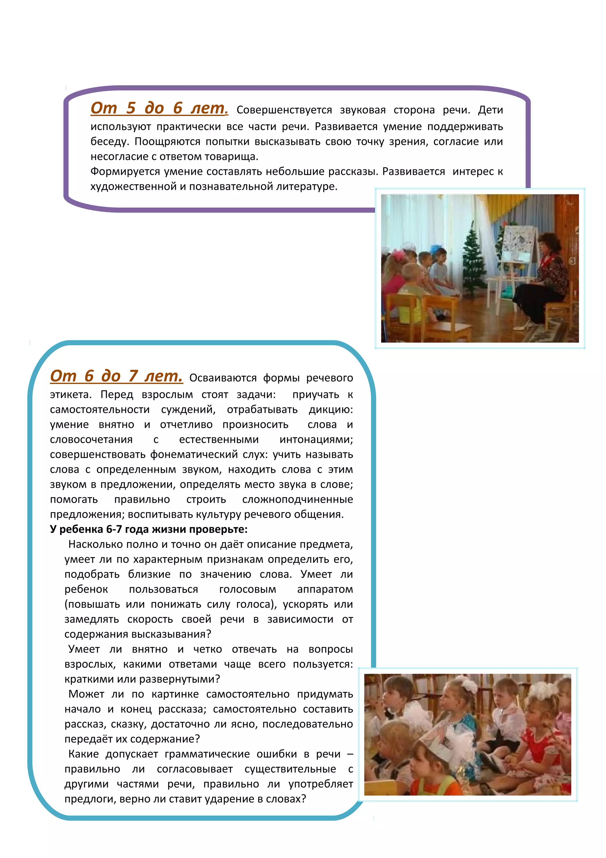 От 5 до 6 лет.            Совершенствуется звуковая сторона речи. Дети
       используют практически все части речи. Развивается умение поддерживать
       беседу. Поощряются попытки высказывать свою точку зрения, согласие или
       несогласие с ответом товарища.
       Формируется умение составлять небольшие рассказы. Развивается интерес к
       художественной и познавательной литературе.




От 6 до 7 лет.             Осваиваются формы речевого
этикета. Перед взрослым стоят задачи: приучать к
самостоятельности суждений, отрабатывать дикцию:
умение внятно и отчетливо произносить           слова и
словосочетания      с    естественными     интонациями;
совершенствовать фонематический слух: учить называть
слова с определенным звуком, находить слова с этим
звуком в предложении, определять место звука в слове;
помогать правильно строить сложноподчиненные
предложения; воспитывать культуру речевого общения.
У ребенка 6-7 года жизни проверьте:
    Насколько полно и точно он даёт описание предмета,
   умеет ли по характерным признакам определить его,
   подобрать близкие по значению слова. Умеет ли
   ребенок     пользоваться     голосовым     аппаратом
   (повышать или понижать силу голоса), ускорять или
   замедлять скорость своей речи в зависимости от
   содержания высказывания?
    Умеет ли внятно и четко отвечать на вопросы
   взрослых, какими ответами чаще всего пользуется:
   краткими или развернутыми?
    Может ли по картинке самостоятельно придумать
   начало и конец рассказа; самостоятельно составить
   рассказ, сказку, достаточно ли ясно, последовательно
   передаёт их содержание?
    Какие допускает грамматические ошибки в речи –
   правильно ли согласовывает существительные с
   другими частями речи, правильно ли употребляет
   предлоги, верно ли ставит ударение в словах?
 