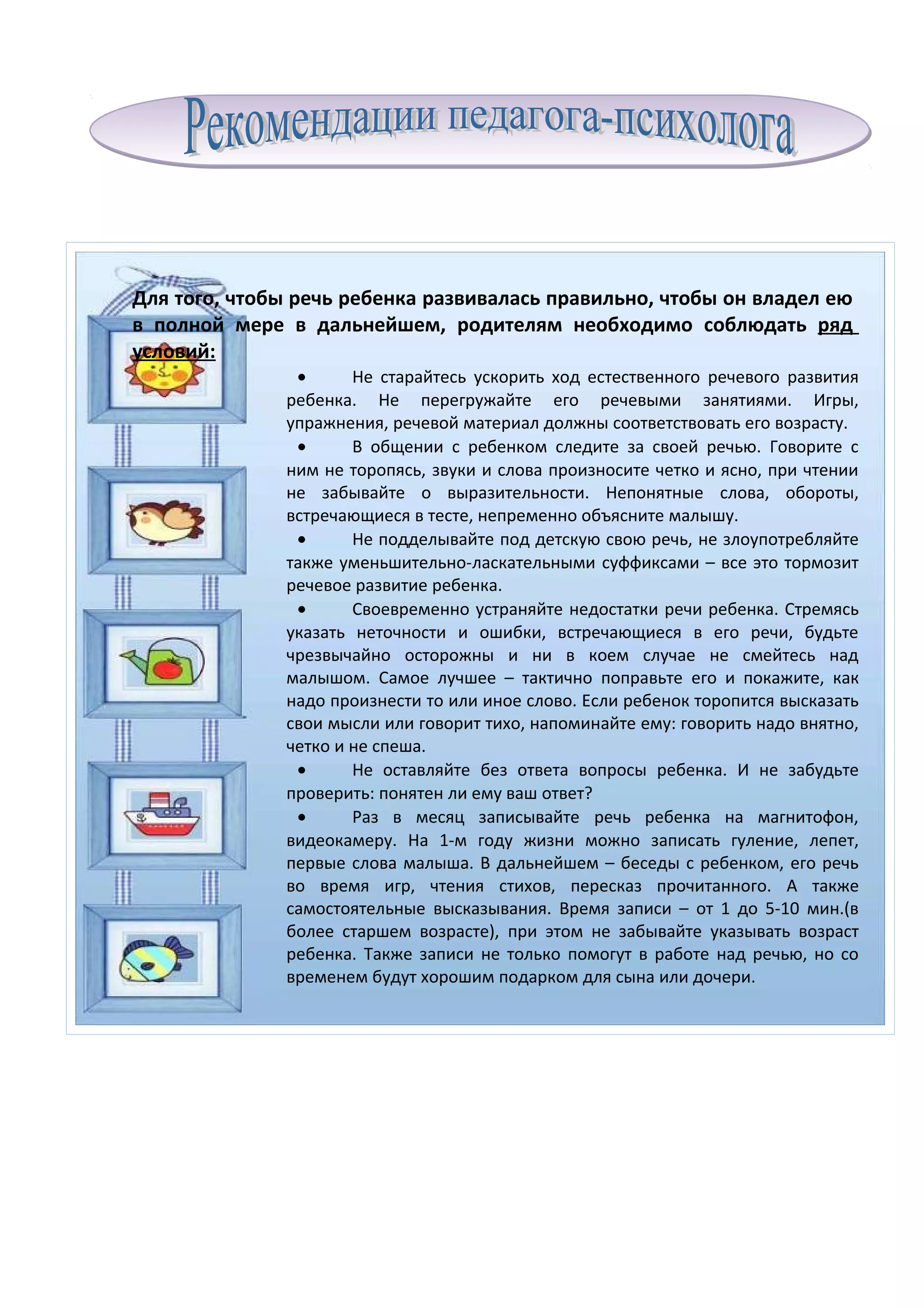 Для того, чтобы речь ребенка развивалась правильно, чтобы он владел ею
в полной мере в дальнейшем, родителям необходимо соблюдать ряд
условий:
               •      Не старайтесь ускорить ход естественного речевого развития
              ребенка. Не перегружайте его речевыми занятиями. Игры,
              упражнения, речевой материал должны соответствовать его возрасту.
               •      В общении с ребенком следите за своей речью. Говорите с
              ним не торопясь, звуки и слова произносите четко и ясно, при чтении
              не забывайте о выразительности. Непонятные слова, обороты,
              встречающиеся в тесте, непременно объясните малышу.
               •      Не подделывайте под детскую свою речь, не злоупотребляйте
              также уменьшительно-ласкательными суффиксами – все это тормозит
              речевое развитие ребенка.
               •      Своевременно устраняйте недостатки речи ребенка. Стремясь
              указать неточности и ошибки, встречающиеся в его речи, будьте
              чрезвычайно осторожны и ни в коем случае не смейтесь над
              малышом. Самое лучшее – тактично поправьте его и покажите, как
              надо произнести то или иное слово. Если ребенок торопится высказать
              свои мысли или говорит тихо, напоминайте ему: говорить надо внятно,
              четко и не спеша.
               •      Не оставляйте без ответа вопросы ребенка. И не забудьте
              проверить: понятен ли ему ваш ответ?
               •      Раз в месяц записывайте речь ребенка на магнитофон,
              видеокамеру. На 1-м году жизни можно записать гуление, лепет,
              первые слова малыша. В дальнейшем – беседы с ребенком, его речь
              во время игр, чтения стихов, пересказ прочитанного. А также
              самостоятельные высказывания. Время записи – от 1 до 5-10 мин.(в
              более старшем возрасте), при этом не забывайте указывать возраст
              ребенка. Также записи не только помогут в работе над речью, но со
              временем будут хорошим подарком для сына или дочери.
 