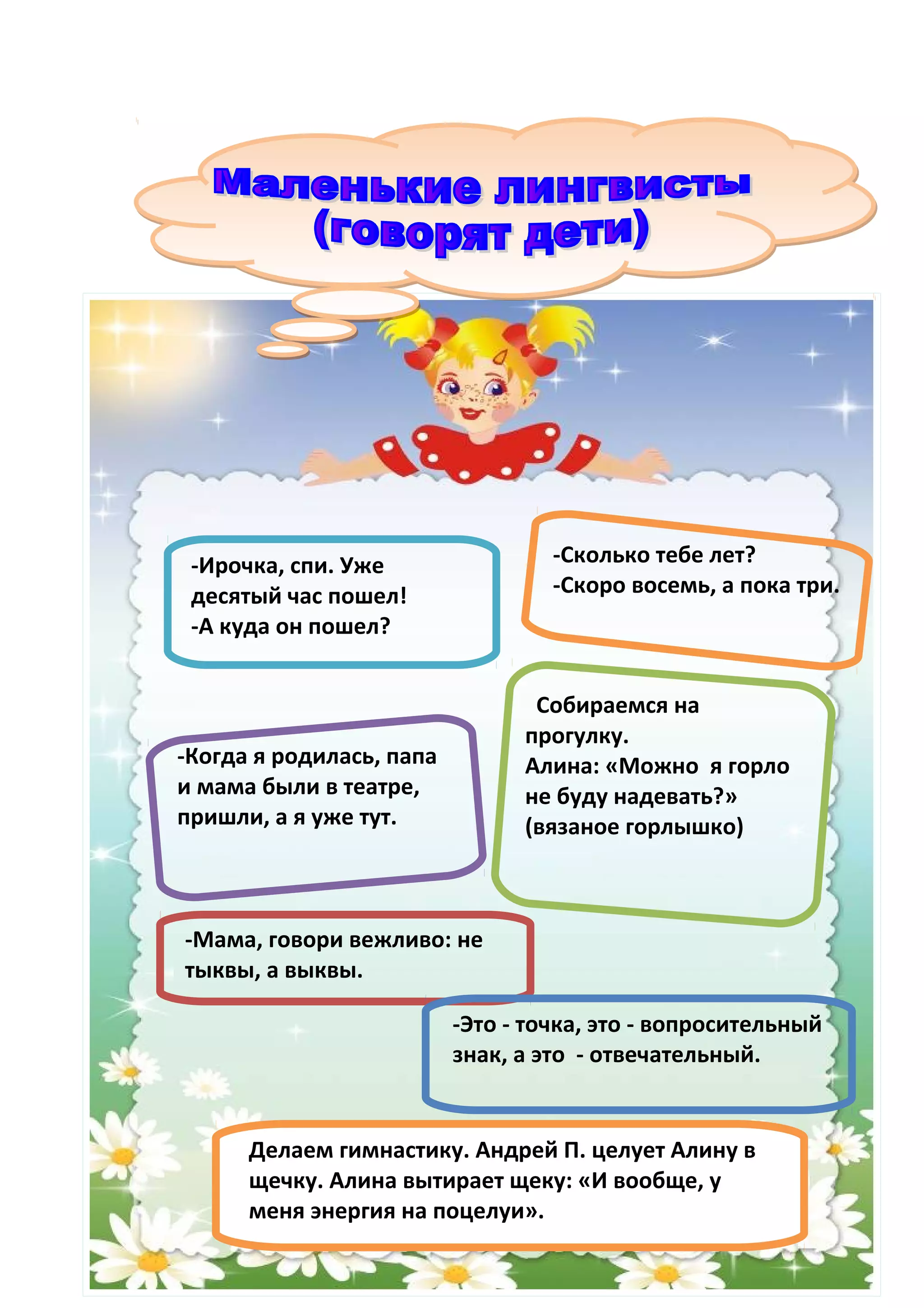 -Ирочка, спи. Уже                 -Сколько тебе лет?
 десятый час пошел!                -Скоро восемь, а пока три.
 -А куда он пошел?


                                 Собираемся на
                                прогулку.
-Когда я родилась, папа         Алина: «Можно я горло
и мама были в театре,           не буду надевать?»
пришли, а я уже тут.            (вязаное горлышко)



-Мама, говори вежливо: не
тыквы, а выквы.

                          -Это - точка, это - вопросительный
                          знак, а это - отвечательный.


      Делаем гимнастику. Андрей П. целует Алину в
      щечку. Алина вытирает щеку: «И вообще, у
      меня энергия на поцелуи».
 