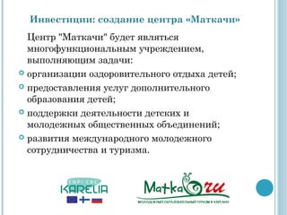 Инвестиции: создание центра «Маткачи»
  Центр "Маткачи" будет являться
  многофункциональным учреждением,
  выполняющим задачи:
 организации оздоровительного отдыха детей;

 предоставления услуг дополнительного
  образования детей;
 поддержки деятельности детских и
  молодежных общественных объединений;
 развития международного молодежного
  сотрудничества и туризма.
 