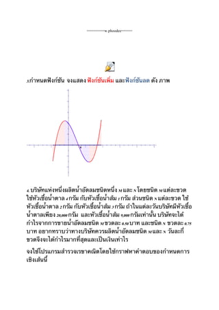 ========w.phoodee=====




                                            Obj101




3.กำาหนดฟังก์ชัน จงแสดง ฟังก์ชันเพิ่ม และฟังก์ชันลด ดัง ภาพ
                   5




                   4




                   3




                   2




                   1




   -4      -2
                         A   2          4            6    8   10




                   -1




                   -2




4. บริษัทแห่งหนึ่งผลิตน้ำาอัดลมชนิดหนึ่ง M และ N โดยชนิด M แต่ละขวด
ใช้หัวเชื้อน้ำาตาล 4 กรัม กับหัวเชื้อน้ำาส้ม 1 กรัม ส่วนชนิด N แต่ละขวด ใช้
หัวเชื้อน้ำาตาล 2 กรัม กับหัวเชื้อน้ำาส้ม 3 กรัม ถ้าในแต่ละวันบริษัทมีหัวเชื้อ
น้ำาตาลเพียง 20,000 กรัม และหัวเชื้อน้ำาส้ม 9,000 กรัมเท่านั้น บริษัทจะได้
กำาไรจากการขายน้ำาอัดลมชนิด M ขวดละ 0.50 บาท และชนิด N ขวดละ 0.75
บาท อยากทราบว่าทางบริษัทควรผลิตน้ำาอัดลมชนิด M และ N วันละกี่
ขวดจึงจะได้กำาไรมากที่สุดและเป็นเงินเท่าไร

จงใช้โปรแกรมสำารวจเรขาคณิตโดยใช้กราฟหาคำาตอบของกำาหนดการ
เชิงเส้นนี้
 