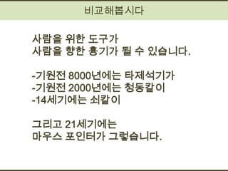 비교해봅시다

사람을 위한 도구가
사람을 향한 흉기가 될 수 있습니다.

-기원전 8000년에는 타제석기가
-기원전 2000년에는 청동칼이
-14세기에는 쇠칼이

그리고 21세기에는
마우스 포인터가 그렇습니다.
 