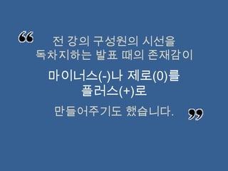 전 강의 구성원의 시선을
독차지하는 발표 때의 존재감이
 마이너스(-)나 제로(0)를
    플러스(+)로
 만들어주기도 했습니다.
 