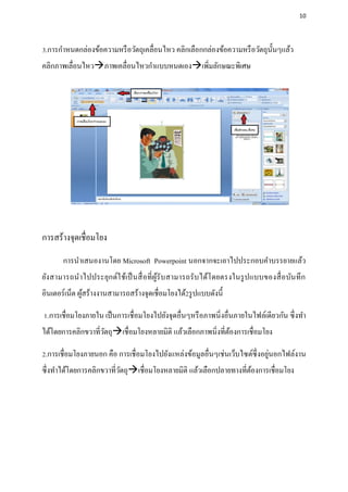 10




3.การกาหนดกล่องข้อความหรื อวัตถุเคลื่อนไหว คลิกเลือกกล่องข้อความหรื อวัตถุน้ นๆแล้ว
                                                                             ั
คลิกภาพเลื่อนไหวภาพเคลื่อนไหวกาแบบหนดเองเพิ่มลักษณะพิเศษ




การสร้างจุดเชื่อมโยง
       การนาเสนองานโดย Microsoft Powerpoint นอกจากจะเอาไปประกอบคาบรรยายแล้ว
ยัง สามารถน าไปประยุกต์ใ ช้เป็ นสื่ อ ที่ ผูรับสามารถรั บได้โ ดยตรงในรู ปแบบของสื่ อ บัน ทึ ก
                                            ้
อินเตอร์เน็ต ผูสร้างงานสามารถสร้างจุดเชื่อมโยงได้2รู ปแบบดังนี้
               ้

1.การเชื่อมโยงภายใน เป็ นการเชื่อมโยงไปยังจุดอื่นๆหรื อภาพนิ่งอื่นภายในไฟล์เดียวกัน ซึ่ งทา
ได้โดยการคลิกขวาที่วตถุเชื่อมโยงหลายมิติ แล้วเลือกภาพนิ่งที่ตองการเชื่อมโยง
                    ั                                         ้

                                                                               ่
2.การเชื่อมโยงภายนอก คือ การเชื่อมโยงไปยังแหล่งข้อมูลอื่นๆเช่นเว็บไซต์ซ่ ึ งอยูนอกไฟล์งาน
ซึ่งทาได้โดยการคลิกขวาที่วตถุเชื่อมโยงหลายมิติ แล้วเลือกปลายทางที่ตองการเชื่อมโยง
                          ั                                         ้
 