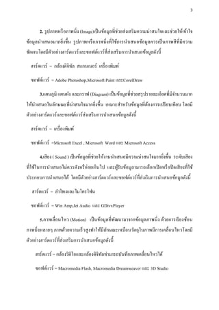 3




       2. รู ปภาพหรื อภาพนิ่ง (Image)เป็ นข้อมูลที่ช่วยส่ งเสริ มความน่าสนใจและช่วยให้เข้าใจ
ข้อมูลนาเสนอมากยิ่งขึ้น รู ปภาพหรื อภาพนิ่ งที่ใช้การนาเสนอข้อมูลควรเป็ นภาพสี ที่มีความ
ชัดเจนโดยมีตวอย่างฮาร์ดแวร์และซอฟต์แวร์ที่ส่งเสริ มการนาเสนอข้อมูลดังนี้
            ั

  ฮาร์ดแวร์ = กล้องดิจิทล สแกนเนอร์ เครื่ องพิมพ์
                        ั

  ซอฟต์แวร์ = Adobe Photoshop,Microsoft Paint และCorelDraw

       3.แผนภูมิ แผนผัง และกราฟ (Diagram) เป็ นข้อมูลที่ช่วยสรุ ปรายละเอียดที่มีจานวนมาก
ให้นาเสนอในลักษณะที่น่าสนใจมากยิ่งขึ้น เหมาะสาหรับข้อมูลที่ตองการเปรี ยบเทียบ โดยมี
                                                            ้
ตัวอย่างฮาร์ดแวร์และซอฟต์แวร์ส่งเสริ มการนาเสนอข้อมูลดังนี้

  ฮาร์ดแวร์ = เครื่ องพิมพ์

  ซอฟต์แวร์ =Microsoft Excel , Microsoft Word และ Microsoft Access

       4.เสี ยง ( Sound ) เป็ นข้อมูลที่ช่วยให้งานนาเสนอมีความน่าสนใจมากยิงขึ้น ระดับเสี ยง
                                                                          ่
ที่ใช้ในการนาเสนอไม่ควรดังหรื อ่อยเกินไป และผูรับข้อมูลามารถเลือกเปิ ดหรื อปิ ดเสี ยงที่ใช้
                                              ้
ประกอบการนาเสนอได้ โดยมีตวอย่างฮาร์ดแวร์และซอฟต์แวร์ที่ส่งเริ มการนาเสนอข้อมูลดังนี้
                         ั

   ฮาร์ดแวร์ = ลาโพงและไมโครโฟน

  ซอฟต์แวร์ = Win Amp,Jet Audio และ GDivxPlayer

       5.ภาพเลื่อนไหว (Motion) เป็ นข้อมูลที่พฒนามาจากข้อมูลภาพนิ่ ง ด้วยการเรี ยงซ้อน
                                              ั
ภาพนิ่ งหลายๆ ภาพด้วยความเร็ วสู งทาให้มีลกษณะเหมือนวัตถุในภาพมีการเคลื่อนไหวโดยมี
                                          ั
ตัวอย่างฮาร์ดแวร์ที่ส่งเสริ มการนาเสนอข้อมูลดังนี้

     ฮาร์ดแวร์ = กล้องวิดีโอและกล้องดิจิทลท่ามารถบันทึกภาพเคลื่อนไหวได้
                                         ั

     ซอฟต์แวร์ = Macromedia Flash, Macromedia Dreamweaver และ 3D Studio
 