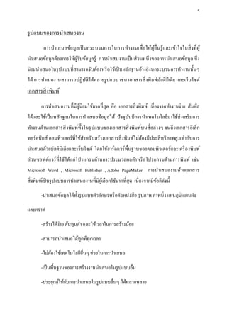 4




รู ปแบบของการนาเสนองาน
         การนาเสนอข้อมูลเป็ นกระบวนการในการทางานเพื่อให้ผูอ่ื นรู ้ และเข้าใจในสิ่ งที่ ผู ้
                                                          ้
นาเสนอข้อมูลต้องการให้ผรับข้อมูลรู ้ การนาเสนงานเป็ นส่ วนหนึ่งของการนาเสนอข้อมูล ซึ่ ง
                       ู้
นิยมนาเสนอในรู ปแบบที่สามารถจับต้องหรื อใช้เป็ นหลักฐานอ้างอิงนกระบวนการทางานนั้นๆ
ได้ การนาเนองานสามารถปฏิบติได้หลายรู ปแบบ เช่ น เอกสารสิ่ งพิมพ์มลติมีเดีย และเว็บไซต์
                         ั                                       ั
เอกสารสิ่ งพิมพ์
       การนาเสนองานที่มีผนิยมใช้มากที่สุด คือ เอกสารสิ่ งพิมพ์ เนื่องจากทางานง่าย สัมผัส
                         ู้
ได้และใช้เป็ นหลักฐานในการนาเสนอข้อมูลได้ ปั จจุบนมีการนาเทคโนโลยีมาใช้ส่งเสริ มการ
                                                 ั
ทางานด้านเอกสารสิ่ งพิมพ์ท้ งในรู ปแบบของเอกสารสิ่ งพิมพ์บนสื่ อต่างๆ จนถึงเอกสารอิเล็ก
                            ั
ทอร์อนิกส์ คอมพิวเตอร์ที่ใช้สาหรับสร้างเอกสารสิ่ งพิมพ์ไม่ตองมีประสิ ทธิ ภาพสู งเท่ากับการ
                                                           ้
นาเสนอด้วยมัลติมิเดียและเว็บไซต์ โดยใช้ฮาร์ดแวร์พ้ืนฐานของคอมพิวเตอร์และเครื่ องพิมพ์
ส่ วนซอฟต์แวร์ ที่ใช้ได้แก่โปรแกรมด้านการประมวลผลคาหรื อโปรแกรมด้านการพิมพ์ เช่ น
Microsoft Word , Microsoft Publisher , Adobe PageMaker การนาเสนองานด้วยเอกสาร
สิ่ งพิมพ์เป็ นรู ปแบบการนาเสนองานที่มีผเู ้ ลือกใช้มากที่สุด เนื่องจากมีขอดีดงนี้
                                                                          ้ ั

       -นาเสนอข้อมูลได้ท้ งรู ปแบบตัวอักษรหรื อตัวหนังสื อ รู ปภาพ ภาพนิ่ง แผนภูมิ แผนผัง
                          ั

และกราฟ

       -สร้างได้ง่าย ต้นทุนต่า และใช้เวลาในการสร้างน้อย

       -สามารถนาเสนอได้ทุกที่ทุกเวลา

       -ไม่ตองใช้เทคโนโลยีอื่นๆ ช่วยในการนาเสนอ
            ้

       -เป็ นพื้นฐานของการสร้างงานนาเสนอในรู ปแบบอื่น

                    ั
       -ประยุกต์ใช้กบการนาเสนอในรู ปแบบอื่นๆ ได้หลากหลาย
 