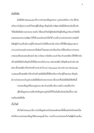 5




มัลติมีเดีย
        มัลติมีเดีย (Multimedia) คือ การนาเสนอข้อมูลหลาย ๆ รู ปแบบพร้อม ๆ กัน เพื่อส่ ง

เสริ มการรับรู ้และความเข้าใจของผูรับข้อมูล ปัจจุบนมีการพัฒนามัลติมีเดียอย่างต่อเนื่องทา
                                  ้               ั

                                                           ั ้
ให้มลติมีเดียมีความสวยงาม สมจริ ง โต้ตอบหรื อมีปฏิสัมพันธ์กบผูรับข้อมูล มีขนาดไฟล์เล็ก
    ั

ลงตลอดจนสามารถพัฒนาให้ใช้งานบนอินเทอร์เน็ตได้ การสร้างงานนาเสนอประเภทมัลติ

มีเดียผูสร้างจะต้องมีความรู ้เกี่ยวกับเทคโนโลยีเป็ นอย่างดี ฮาร์ดแวร์ที่ใช้ตองมีคุณภาพมาก
        ้                                                                   ้

กว่างานนาเสนอประเภทเอกสารสิ่ งพิมพ์ โดยเฉพาะอย่างยิงฮาร์ดแวร์ที่ส่งเสริ มการนาเสนอ
                                                   ่

ภาพและเสี ยงของคอมพิวเตอร์ เช่น การ์ดจอ การ์ดเสี ยง และลาโพง ส่ วนซอฟต์แวร์ที่ใช้สาหรับ

สร้างมัลติมีเดียในปัจจุบนมีให้เลือกหลายโปรแกรม แต่ละซอฟต์แวร์มีจุดดีแตกต่างกัน เช่น
                        ั

IPIX เป็ นซอฟต์แวร์สาหรับสร้างภาพ พาโนรามา (Panorama) 360 องศา และ Multimedia

Toolbookเป็ นซอฟต์แวร์สาหรับสร้างมัลติมีเดียที่ใช้ส่งเสริ มการเรี ยนรู ้ดวยตนเอง ปัจจุบน
                                                                         ้             ั

มีการนาเสนองานในรู ปแบบมัลติมีเดียอย่างหลากหลาย เนื่องจากสื่ อมัลติมีเดียมีขอดีดงนี้
                                                                            ้ ั

        -นาเสนอข้อมูลได้หลายรู ปแบบ เช่น ตัวหนังสื อ เสี ยง ภาพนิ่ง ภาพเคลื่อนไหว

        -ผูรับข้อมูลสามารถเลือกรับข้อมูลจากจุดใดก็ได้โดยไม่ตองเรี ยงลาดับเนื้อหา เช่น
           ้                                                ้

บทเรี ยนมัลติมีเดีย

เว็บไซต์
        เว็บไซต์ (Website) คือ การนาข้อมูลผ่านหน้าจอคอมพิวเตอร์ท่ีเชื่อมต่อกับอินเทอร์เน็ต

ทาให้สามารถนาเสนอข้อมูลได้ครอบคลุมทัวโลก การสร้างงานนาเสนอเว็บไซต์ผสร้างจะต้อง
                                    ่                              ู้
 