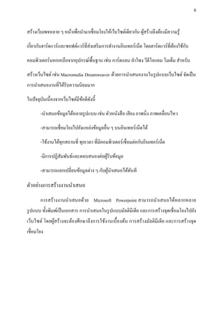 6




สร้างเว็บเพจหลาย ๆ หน้าเพื่อนามาเชื่อมโยงให้เว็บไซต์เดียวกัน ผูสร้างจึงต้องมีความรู ้
                                                               ้

เกี่ยวกับฮาร์ดแวร์และซอฟต์แวร์ที่ส่งเสริ มการทางานอินเทอร์เน็ต โดยฮาร์ดแวร์ที่ตองใช้กบ
                                                                               ้     ั

คอมพิวเตอร์นอกเหนือจากอุปกรณ์พ้ืนฐาน เช่น การ์ดแลน ลาโพง วีดีโอแคม โมเด็ม สาหรับ

สร้างเว็บไซต์ เช่น Macromedia Dreamweaver ด้วยการนาเสนองานในรู ปแบบเว็บไซต์ จัดเป็ น
การนาเสนองานที่ได้รับความนิยมมาก

ในปัจจุบนเนื่องจากเว็บไซต์มีขอดีดงนี้
        ั                    ้ ั

       -นาเสนอข้อมูลได้หลายรู ปแบบ เช่น ตัวหนังสื อ เสี ยง ภาพนิ่ง ภาพเคลื่อนไหว

       -สามารถเชื่อมโยงไปยังแหล่งข้อมูลอื่น ๆ บนอินเทอร์เน็ตได้

       -ใช้งานได้ทุกสถานที่ ทุกเวลา ที่มีคอมพิวเตอร์เชื่อมต่อกับอินเทอร์เน็ต

       -มีการปฏิสัมพันธ์และตอบสนองต่อผูรับข้อมูล
                                       ้

       -สามารถแลกเปลี่ยนข้อมูลต่าง ๆ กับผูนาเสนอได้ทนที
                                          ้         ั

ตัวอย่างการสร้างงานนาเสนอ
       การสร้างงานนาเสนอด้วย Microsoft Powerpoint สามารถนาเสนอได้หลากหลาย
รู ปแบบ ทั้งพิมพ์เป็ นเอกสาร การนาเสนอในรู ปแบบมัลติมีเดีย และการสร้างจุดเชื่ อมโยงไปยัง
เว็บไซต์ โดยผูสร้างจะต้องศึกษาถึงการใช้งานเบื้องต้น การสร้างมัลติมีเดี ย และการสร้างจุด
              ้
เชื่อมโยง
 