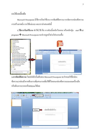 7




การใช้งานเบื้องต้น

       Microsoft Powerpoint มีวิธีการเรี ยกใช้งาน การพิมพ์ขอความ การจัดการกล่องข้อความ
                                                           ้
การสร้างภาพนิ่ง การใช้แม่แบบ และกรานาเสนอดังนี้

       1.วีธีการเรี ยกใช้ งาน ทาได้2วิธี คือ การดับเบิ้ลคลิกไอคอน หรื อคลิกปุ่ ม startall
programs Microsoft Powerpoint จะปรากฏหน้าต่างโปรแกรมขึ้น




2.การพิมพ์ข้อความ โดยปกติค่าเริ่ มต้นของ Microsoft Powerpoint จะกาหนดให้มีกล่อง
ข้อความ2กล่องถ้าหากต้องการเพิ่มสามารถเพิ่มได้ที่ไอคอนกล่องข้อความบนแถมเครื่ องมือ
หรื อต้องการเอาออกก็กดDeleteได้เลย
 