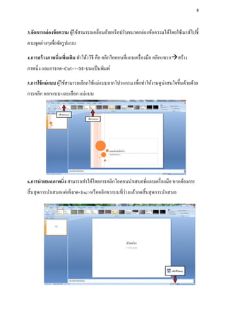 8




3.จัดการกล่องข้ อความ ผูใช้สามารถเคลื่อนย้ายหรื อปรับขนาดกล่องข้อความได้โดยใช้เมาส์ไปชี้
                        ้
ตามจุดต่างๆเพื่อจัดรู ปแบบ

4.การสร้ างภาพนิ่งเพิมเติม ทาได้3วิธี คือ คลิกไอคอนที่แถบเครื่ องมือ คลิกแทรกสร้าง
                     ่
ภาพนิ่ง และการกด<Ctrl>+<M>บนแป้ นพิมพ์

5.การใช้ แม่ แบบ ผูใช้สามารถเลือกใช้แม่แบบจากโปรแกรม เพื่อทาให้งานดูน่าสนใจขึ้นด้วยด้วย
                   ้
การคลิก ออกแบบ และเลือก แม่แบบ




6.การนาเสนอภาพนิ่ง สามารถทาได้โดยการคลิกไอคอนนาเสนอที่แถบเครื่ องมือ หากต้องการ
                                                   ่
สิ้ นสุ ดการนาเสนอแค่เพิ่งกด<Esc>หรื อคลิกขวาบนที่วางแล้วกดสิ้ นสุ ดการนาเสนอ
 