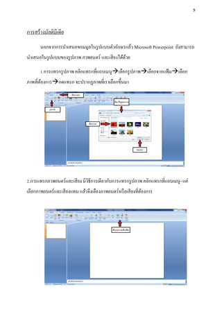 9




การสร้างมัลติมีเดีย
       นอกจากการนาเสนอขอมมูลในรู ปแบบตัวอักษรแล้ว Microsoft Powerpoint ยังสามารถ
นาเสนอในรู ปแบบของรู ปภาพ ภาพยนตร์ และเสี ยงได้ดวย
                                                ้

       1.การแทรกรู ปภาพ คลิกแทรกที่แถบเมนูเลือกรู ปภาพเลือกจากแฟ้ มเลือก
ภาพที่ตองการกดแทรก จะปรากฏภาพที่เราเลือกขึ้นมา
       ้




2.การแทรกภาพยนตร์และเสี ยง มีวธีการเดียวกับการแทรกรู ปภาพ คลิกแทรกที่แถบเมนู- แต่
                              ิ
เลือกภาพยนตร์และเสี ยงแทน แล้วจึงเลืองภาพยนตร์หรื อเสี ยงที่ตองการ
                                                             ้
 