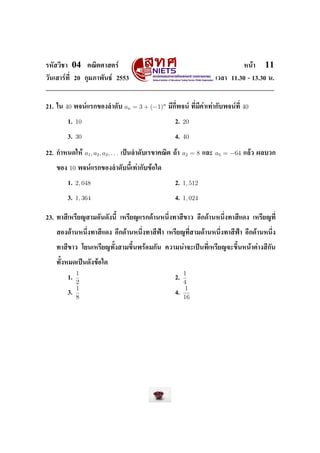 ÃËÑÊÇÔªÒ      04      ¤³ÔµÈÒÊµÃì                                                                 Ë¹éÒ   11
ÇÑ¹àÊÒÃì·Õ‹ 20 ¡ØÁÀÒ¾Ñ¹¸ì 2553                                                       àÇÅÒ 11.30 - 13.30 ¹.




21. ã¹   40     ¾¨¹ìáÃ¡¢Í§ÅÓ´Ñº              an = 3 + (−1)n   ÁÕ¡Õ‹¾¨¹ì ·Õ‹ÁÕ¤èÒà·èÒ¡Ñº¾¨¹ì·Õ‹   40

           1.   10                                               2.   20

           3.   30                                               4.   40

22. ¡ÓË¹´ãËé         a1 , a2 , a3 , . . .   à»š¹ÅÓ´ÑºàÃ¢Ò¤³Ôµ ¶éÒ     a2 = 8   áÅÐ   a5 = −64    áÅéÇ ¼ÅºÇ¡


   ¢Í§     10    ¾¨¹ìáÃ¡¢Í§ÅÓ´Ñº¹ÕŒà·èÒ¡Ñº¢éÍã´


           1.   2, 048                                           2.   1, 512

           3.   1, 364                                           4.   1, 024


23. ·ÒÊÕàËÃÕÂ­ÊÒÁÍÑ¹´Ñ§¹ÕŒ àËÃÕÂ­áÃ¡´éÒ¹Ë¹Ö‹§·ÒÊÕ¢ÒÇ ÍÕ¡´éÒ¹Ë¹Ö‹§·ÒÊÕá´§ àËÃÕÂ­·Õ‹


   ÊÍ§´éÒ¹Ë¹Ö‹§·ÒÊÕá´§ ÍÕ¡´éÒ¹Ë¹Ö‹§·ÒÊÕ¿‡Ò àËÃÕÂ­·Õ‹ÊÒÁ´éÒ¹Ë¹Ö‹§·ÒÊÕ¿‡Ò ÍÕ¡´éÒ¹Ë¹Ö‹§


   ·ÒÊÕ¢ÒÇ âÂ¹àËÃÕÂ­·ÑŒ§ÊÒÁ¢ÖŒ¹¾ÃéÍÁ¡Ñ¹ ¤ÇÒÁ¹èÒ¨Ðà»š¹·Õ‹àËÃÕÂ­¨Ð¢ÖŒ¹Ë¹éÒµèÒ§ÊÕ¡Ñ¹


   ·ÑŒ§ËÁ´à»š¹´Ñ§¢éÍã´

                1                                                     1
           1.                                                    2.
                2                                                     4
                1                                                     1
           3.                                                    4.
                8                                                     16
 