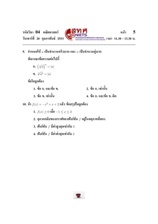 ÃËÑÊÇÔªÒ    04        ¤³ÔµÈÒÊµÃì                                                                 Ë¹éÒ     5
ÇÑ¹àÊÒÃì·Õ‹ 20 ¡ØÁÀÒ¾Ñ¹¸ì 2553                                                         àÇÅÒ 11.30 - 13.30 ¹.




9.   ¡ÓË¹´ãËé        a   à»š¹¨Ó¹Ç¹¨ÃÔ§ºÇ¡ áÅÐ             n   à»š¹¨Ó¹Ç¹¤ÙèºÇ¡


     ¾Ô¨ÒÃ³Ò¢éÍ¤ÇÒÁµèÍä»¹ÕŒ

                 √       n
          ¡.
                 n
                     a       = |a|
                √
                n
          ¢.        an = |a|

     ¢éÍã´¶Ù¡µéÍ§


           1. ¢éÍ ¡. áÅÐ¢éÍ ¢.                                       2. ¢éÍ ¡. à·èÒ¹ÑŒ¹


           3. ¢éÍ ¢. à·èÒ¹ÑŒ¹                                        4. ¢éÍ ¡. áÅÐ¢éÍ ¢. ¼Ô´


10. ¶éÒ   f (x) = −x2 + x + 2              áÅéÇ ¢éÍÊÃØ»ã´¶Ù¡µéÍ§


           1.   f (x) ≥ 0        àÁ×‹Í   −1 ≤ x ≤ 2

           2. ¨Ø´Ç¡¡ÅÑº¢Í§¡ÃÒ¿¢Í§¿˜§¡ìªÑ¹                     f   ÍÂÙèã¹¨µØÀÒ¤·Õ‹ÊÍ§


           3. ¿˜§¡ìªÑ¹       f   ÁÕ¤èÒÊÙ§ÊØ´à·èÒ¡Ñº   2

           4. ¿˜§¡ìªÑ¹       f   ÁÕ¤èÒµ‹ÓÊØ´à·èÒ¡Ñº   2
 