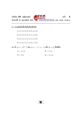 ÃËÑÊÇÔªÒ    04       ¤³ÔµÈÒÊµÃì                                                       Ë¹éÒ    6
ÇÑ¹àÊÒÃì·Õ‹ 20 ¡ØÁÀÒ¾Ñ¹¸ì 2553                                             àÇÅÒ 11.30 - 13.30 ¹.




11. ¤ÇÒÁÊÑÁ¾Ñ¹¸ìã¹¢éÍã´à»š¹¿˜§¡ìªÑ¹


           1.   {(1, 2), (2, 3), (3, 2), (2, 4)}

           2.   {(1, 2), (2, 3), (3, 1), (3, 3)}

           3.   {(1, 3), (1, 2), (1, 1), (1, 4)}

           4.   {(1, 3), (2, 1), (3, 3), (4, 1)}
                    √
12. ¶éÒ   f (x) =       3−x   áÅÐ   g(x) = −2 + |x − 4|   áÅéÇ   Df ∪ Rg   ¤×Í¢éÍã´


           1.   (−∞, 3]                                   2.   [−2, ∞)

           3.   [−2, 3]                                   4.   (−∞, ∞)
 