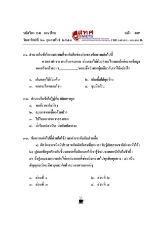 รหัสวิชา ๐๑ ภาษาไทย                                                        หนา ๑๓
วันอาทิตยที่ ๒๑ กุมภาพันธ ๒๕๕๓                                  เวลา ๐๘.๓๐ - ๑๐.๓๐ น.


๓๑. สํานวนในขอใดเหมาะสมที่จะเติมในชองวางของขอความตอไปนี้
            พวกเราทํารายงานกันแทบตาย สวนเธอไมชวยทําอะไรเลยแมแตจะหาขอมูล
        พอเสร็จแลวจะมา........................ขอลงชื่อวาทํากลุมเดียวกับเราไดอยางไร

    ๑. เก็บดอกไมรวมตน
                                             ๒. เก็บเบี้ยใตถุนราน
    ๓. ตกกระไดพลอยโจน                         ๔. ชุบมือเปบ

๓๒. สํานวนในขอใดไมเกี่ยวกับการพูด
   ๑. พอกาวขาก็ลาโรง
   ๒. ละเลงขนมเบื้องดวยปาก
   ๓. ไปไหนมาสามวาสองศอก
   ๔. น้ํารอนปลาเปน น้ําเย็นปลาตาย

๓๓. ขอความตอไปนี้สวนใดใชภาษาตางระดับกับสวนอื่น
       ๑) สัตวหลายชนิดมีประสาทสัมผัสพิเศษที่สามารถรับรูภัยธรรมชาติลวงหนาได /
   ๒) ฝูงมดทีกรูเกรียวกันขึ้นมาจากพืนดินบอกใหเรารูวาฝนจะตกหนักในไมชานี้ /
              ่                     ้                                  
   ๓) ถาฝูงแมลงสาบพากันไตออกมาจากที่ซอนวิ่งพลานไปทุกทิศทุกทาง / ๔) เปน
   สัญญาณวาจะมีพายุและฝนฟาคะนองตามมาแนๆ

    ๑. สวนที่ ๑                                  ๒. สวนที่ ๒
    ๓. สวนที่ ๓                                  ๔. สวนที่ ๔
 