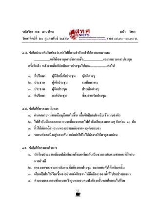 รหัสวิชา ๐๑ ภาษาไทย                                                                หนา ๒๐
วันอาทิตยที่ ๒๑ กุมภาพันธ ๒๕๕๓                                          เวลา ๐๘.๓๐ - ๑๐.๓๐ น.


๔๗. ขอใดนํามาเติมในชองวางตอไปนี้ตามลําดับแลวไดความเหมาะสม
        ....................ขอใหเลขานุการอานรายชื่อ.........................และรายงานการประชุม
   ครั้งที่แลว หลังจากนั้นก็ดําเนินการประชุมไปตาม......................ตอไป

     ๑.   ที่ปรึกษา       ผูมีสิทธิ์เขาประชุม     ญัตติตางๆ
     ๒.   ประธาน          ผูเขาประชุม             ระเบียบวาระ
     ๓.   ประธาน          ผูจัดประชุม              ประเด็นตางๆ
     ๔.   ที่ปรึกษา       องคประชุม                เรื่องสําหรับประชุม

๔๘. ขอใดใชพรรณนาโวหาร
   ๑. ฝนตกกระหน่ําจนลืมหูลมตาไมขึ้น เสื้อผาเปยกปอนลีบเขาแนบลําตัว
                            ื
   ๒. ไฟฟาดับมืดตลอดแนวถนนเนื่องจากเสาไฟฟาลมเอียงลงมาตามๆ กันรวม ๑๐ ตน
   ๓. กิ่งไมหักเกลือนถนนหลายสายหลังจากพายุฝนสงบลง
                    ่
   ๔. รถยนตจอดนิ่งอยูหลายคัน แลนตอไปไมไดตองรอใหพายุสงบกอน

๔๙. ขอใดใชบรรยายโวหาร
    ๑. นักรองประสานเสียงเปลงเสียงพรอมเพรียงกันเปนสามระดับตามทํานองที่ฝกฝน
        มาอยางดี
    ๒. เพลงเอกของรายการดังกระหึ่มกองหอประชุม สะกดคนฟงใหเคลิบเคลิม      ้
    ๓. เสียงเปยโนไลเรียงขึ้นลงอยางแจมใสชวนใหนึกถึงละอองน้ําที่โปรยปรายลงมา
    ๔. ทํานองเพลงตอนทายเบาหวิววูบหายจนคนฟงตองกลั้นหายใจตามไปดวย
 