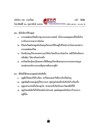 รหัสวิชา ๐๑ ภาษาไทย                                                  หนา ๒๒
วันอาทิตยที่ ๒๑ กุมภาพันธ ๒๕๕๓                            เวลา ๐๘.๓๐ - ๑๐.๓๐ น.


๕๒. ขอใดมีการใชเหตุผล
   ๑. การแพทยแผนไทยมีรากฐานมาจากความพอดี หรือความสมดุลของชีวตทั้งดาน
                                                                    ิ
        การกินอาหารและการขับถาย
   ๒. ชีวิตคนไทยยังคงผูกพันกับสมุนไพรและใชกันอยูในชีวิตประจําวันตรงตามตํารา
                                                 
        การแพทยแผนไทย
   ๓. ถึงแมยาสมุนไพรหลายขนานจะใหประโยชนในการรักษาโรค แตถาไมจาเปนควร
                                                                      ํ
        หลีกเลี่ยง ไมควรกินพร่าเพรื่อ
                               ํ
   ๔. คนไทยเรียนรูและสืบทอดการใชพืชสมุนไพรเปนยาและอาหารจากบรรพบุรุษ
        คนเฒาคนแกจํานวนมากมีสุขภาพดีและอายุยืน

๕๓. ขอใดมีวิธแสดงเหตุผลตางกับขออื่น
                  ี
   ๑. บุญยืนไมอยากไปโรงเรียน เขาไมสบายและไมมีการบานไปสงครู
   ๒. บุญเพ็ญรองเพลงลูกทุงไพเราะมาก คุณครูสงเธอเขาแขงขันกับโรงเรียนอื่น
   ๓. บุญมาอานหนังสือเรียนทุกวัน เขาอยากเขาเรียนในมหาวิทยาลัยใหได
   ๔. บุญรักษาตัดสินใจไปเรียนตอตางประเทศ คุณพอคุณแมทํากิจการรานอาหาร
        อยูที่นั่น
 