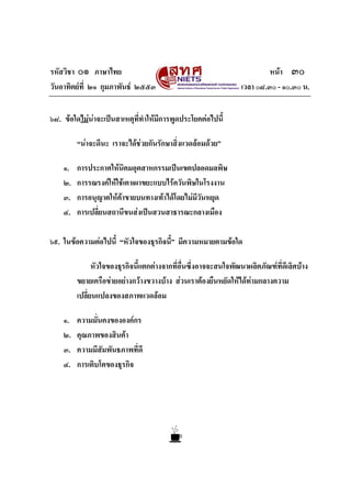 รหัสวิชา ๐๑ ภาษาไทย                                                       หนา ๓๐
วันอาทิตยที่ ๒๑ กุมภาพันธ ๒๕๕๓                                 เวลา ๐๘.๓๐ - ๑๐.๓๐ น.


๖๘. ขอใดไมนาจะเปนสาเหตุที่ทําใหมีการพูดประโยคตอไปนี้

         “นาจะดีนะ เราจะไดชวยกันรักษาสิ่งแวดลอมดวย”

    ๑.   การประกาศใหนิคมอุตสาหกรรมเปนเขตปลอดมลพิษ
    ๒.   การรณรงคใหใชเตาเผาขยะแบบไรควันพิษในโรงงาน
    ๓.   การอนุญาตใหคาขายบนทางเทาไดโดยไมมีวนหยุด
                                                ั
    ๔.   การเปลี่ยนสถานีขนสงเปนสวนสาธารณะกลางเมือง

๖๙. ในขอความตอไปนี้ “หัวใจของธุรกิจนี้” มีความหมายตามขอใด

               หัวใจของธุรกิจนี้แตกตางจากที่อื่นซึ่งอาจจะสนใจพัฒนาผลิตภัณฑที่ดีเลิศบาง
         ขยายเครือขายอยางกวางขวางบาง สวนเราตองยืนหยัดใหไดทามกลางความ
         เปลี่ยนแปลงของสภาพแวดลอม

    ๑.   ความมั่นคงขององคกร
    ๒.   คุณภาพของสินคา
    ๓.   ความมีสัมพันธภาพที่ดี
    ๔.   การเติบโตของธุรกิจ
 