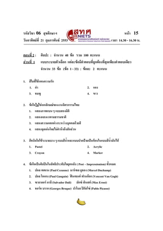 รหัสวิชา 06 สุขศึกษาฯ                                                      หนา 15
วันอาทิตยที่ 21 กุมภาพันธ 2553                                  เวลา 14.30 - 16.30 น.


ตอนที่ 2 : ศิลปะ : จํานวน 40 ขอ รวม 100 คะแนน
สวนที่ 1 แบบระบายตัวเลือก แตละขอมีคําตอบที่ถูกตองที่สุดเพียงคําตอบเดียว
           จํานวน 33 ขอ (ขอ 1 - 33) : ขอละ 2 คะแนน

1. สีใดที่ใชแทนความรัก
   1. ดํา                                       2. แดง
   3. ชมพู                                      4. ขาว

2. ขอใดไมใชเอกลักษณของงานจิตรกรรมไทย
   1. แสดงภาพแบน ๆ แบบสองมิติ
   2. แสดงแสงเงาตามธรรมชาติ
   3. แสดงความแตกตางระหวางบุคคลดวยสี
   4. แสดงจุดเดนโดยไมคานึงถึงสัดสวน
                           ํ

3. สีชนิดใดใชระบายบาง ๆ แบบสีนําและแบบปาดปายเปนกอนในแบบสีน้ํามันได
                                ้
   1. Pastel                                  2. Acrylic
   3. Crayon                                  4. Marker

4. ขอใดเปนศิลปนในลัทธิประทับใจยุคหลัง ( Post – Impressionism) ทั้งหมด
   1. ปอล เซซาน (Paul Cezanne) มารเซล ดูชอง (Marcel Duchamp)
   2. ปอล โกแกง (Paul Ganguin) ฟนเซนต ฟานกอก (Vencent Van Gogh)
   3. ซาลาดอร ดาลี (Salvador Dali) มักซ เอินสต (Max Ernst)
   4. ชอรช บราก (Georges Broque) ปาโบล ปกัสโซ (Pablo Picasso)
 