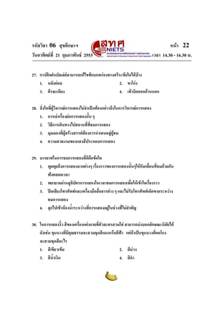 รหัสวิชา 06 สุขศึกษาฯ                                                             หนา 22
วันอาทิตยที่ 21 กุมภาพันธ 2553                                         เวลา 14.30 - 16.30 น.

27. การฝกฝนบัลเลตสามารถแกไขขอบกพรองทางสรีระขอใดไดบาง
                                                          
    1. หลังคอม                                 2. ขาโกง
    3. ศีรษะเอียง                               4. เทาบิดออกดานนอก

28. สิ่งใดทีผูวิจารณการแสดงไมจําเปนตองกลาวถึงในการวิจารณการแสดง
            ่
    1. การเลาเรื่องยอการแสดงนัน ๆ้
    2. วิธีการเดินทางไปสถานที่ทชมการแสดง
                                     ี่
    3. มุมมองที่ผูสรางสรรคตองการนําเสนอสูผชม
                                                  ู
    4. ความสวยงามของแสงสีประกอบการแสดง

29. มารยาทในการชมการแสดงที่ดีคือขอใด
    1. พูดคุยถึงการแสดงฉากตางๆ เรื่องราวของการแสดงนั้นๆใหกับเพื่อนที่ชมดวยกัน
        ฟงตลอดเวลา
    2. พยายามอานสูจิบัตรการแสดงในเวลาชมการแสดงเพื่อใหเขาใจเรื่องราว
    3. ปดเสียงโทรศัพทและเครื่องมือสื่อสารตาง ๆ และไมรับโทรศัพทเด็ดขาดระหวาง
        ชมการแสดง
    4. ลุกไปเขาหองน้ําระหวางที่การแสดงอยูในชวงที่ไมสาคัญ
                                                          ํ

30. ในการแสดงงิว สีของเครื่องแตงกายที่ตัวละครสวมใส สามารถบงบอกลักษณะนิสัยได
                  ้
    ดังเชน ขุนนางที่มีคุณธรรมจะสวมชุดสีแดงหรือสีฟา แตถาเปนขุนนางที่คดโกง
    จะสวมชุดสีอะไร
    1. สีเขียวเขม                               2. สีมวง
    3. สีน้ําเงิน                                4. สีดํา
 