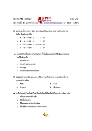 รหัสวิชา 06 สุขศึกษาฯ                                                         หนา 37
วันอาทิตยที่ 21 กุมภาพันธ 2553                                     เวลา 14.30 - 16.30 น.

11. จากขอมูลที่กําหนดให “เสนทางการพัฒนาไมผลยุคใหม เพื่อมีรายไดและมีความ
    ยั่งยืน” คือหลักการขอใด
     1. 1 = 5 + 9 + 12 + 15              16
     2. 2 = 6 + 8 + 11 + 13              17
     3. 3 = 7 + 9 + 10 + 15              16
    4. 4 = 6 + 8 + 10 + 14               17

12. มอเตอรเปนเครื่องจักรกลไฟฟาชนิดหนึงที่เปลี่ยนพลังงานไฟฟาเปนพลังงานกล
                                        ่
    โดยใชหลักการใด
    1. การเหนี่ยวนํา
    2. การสรางสนามแมเหล็ก
    3. การหมุน
    4. การตัดกันของสนามแมเหล็ก

13. ปจจุบันมีการนําพลังงานทดแทนมาใชในการเผาไหมของเครื่องยนตสิ่งใดที่ไดรบ
                                                                            ั
    ความสนใจมากที่สุด
     1. LPG                                     2. NGV
     3. Oxygen                                  4. Hydrogen

14. เตาไมโครเวฟเปนเครื่องใชไฟฟาในครัวเรือนที่ใชเทคโนโลยีในการทํางานในระบบใด
     1. คลื่นสนามแมเหล็กไฟฟา
     2. ใชคลื่นความถีสูง
                      ่
     3. ใชขดลวดความรอนชนิดพิเศษ
     4. ใชไฟฟากระแสสลับแปลงเปนกระแสตรง
 