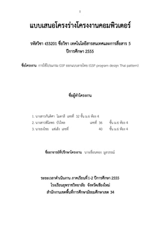 1



     แบบเสนอโครงร่างโครงงานคอมพิวเตอร์
     รหัสวิชา ง33201 ชื่อวิชา เทคโนโลยีสารสนเทศและการสื่อสาร 5
                            ปีการศึกษา 2555

ชื่อโครงงาน การใช้โปรแกรม GSP ออกแบบลายไทย (GSP program design Thai pattern)




                                ชื่อผู้ทาโครงงาน


      1. นางสาวกันติศา โมตาลี เลขที่ 32 ชั้น ม.6 ห้อง 4
      2. นางสาวพิไลพร บัวใหล                    เลขที่ 36   ชั้น ม.6 ห้อง 4
      3. นายธงไชย แซ่เฮ้ง เลขที่                       40   ชั้น ม.6 ห้อง 4



               ชื่ออาจารย์ที่ปรึกษาโครงงาน นางเขื่อนทอง มูลวรรณ์




            ระยะเวลาดาเนินงาน ภาคเรียนที่ 1-2 ปีการศึกษา 2555
                  โรงเรียนยุพราชวิทยาลัย จังหวัดเชียงใหม่
               สานักงานเขตพื้นที่การศึกษามัธยมศึกษาเขต 34
 