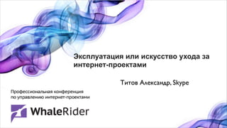 Эксплуатация или искусство ухода за
интернет-проектами

            Титов Александр, Skype
 