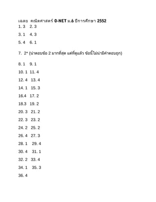 เฉลย คณิต ศาสตร์ O-NET ม.6 ปีก ารศึก ษา 2552
1. 3 2. 3
3. 1    4. 3
5. 4    6. 1

7. 2* (น่าตอบข้อ 2 มากที่สุด แต่ที่ดูแล้ว ข้อนี้ไม่น่ามีคำาตอบถูก)

8. 1    9. 1
10. 1 11. 4
12. 4 13. 4
14. 1 15. 3
16.4 17. 2
18.3 19. 2
20. 3 21. 2
22. 3 23. 2
24. 2 25. 2
26. 4 27. 3
28. 1    29. 4
30. 4    31. 1
32. 2 33. 4
34. 1    35. 3
36. 4
 