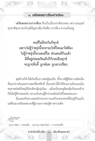 ๓. เครียดเพราะเรื่องปากท้อง

	      เครี ย ดเพราะปากท้อง ซึ่งเป็นเรื่องปกติ ข องคน เพราะมนุ ษ ย์
ทุกชาติทุกภาษาล้วนมีปัญหาเดียวกันคือ ปากท้อง ความเป็นอยู่ 
                                     
                          คนที่ไม่มีจะกินก็ทุกข์ 
           เพราะไม่รู้ว่าพรุ่งนี้จะหาอะไรที่ไหนมาใส่ท้อง 
            ไม่รู้ว่าพรุ่งนี้จะนอนที่ใด ส่วนคนมีกินแล้ว 
               มีที่อยู่ปลอดภัยแล้วก็กังวลเป็นทุกข์ 
               จะถูกปล้นจี้ ถูกขโมย ถูกเอาเปรียบ

	        สุดท้ายก็ทำให้เกิดเรื่องการต่อสู้แย่งชิง ทั้งทางทิฐิคือความคิดเห็น
ที่แตกต่างกันและทางสมบัติยศศักดิ์ เรื่องเหล่านี้ทำให้คนเราแม้จะนอนใน
คฤหาสน์หลังใหญ่กยงกลัดกลุมรุมร้อน แม้จะนังรถหรูมคนคุมกันรอบด้าน
                    ็ั          ้ ่               ่       ี ้
ก็ยังไม่รู้สึกปลอดภัย กลายเป็นคนรู้สึกว่าตนมีปมในชีวิตตลอดเวลา 
	        นี่แหละคือสาเหตุหลักของความเครียดของคนที่มีอยู่มีกินแล้ว
แต่ต้องมาเครียดเพราะทิฐิมานะการต่อสู้ทางความคิด



  

Save (เซฝ) = ประหยัด, Savings (เซฝ-อิงส) = การประหยัด

                   สำนักพิมพ์เลี่ยงเชียง 11 เพียรเพื่อพุทธศาสน์
 