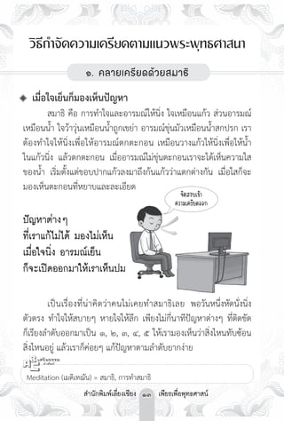 วิธีกำจัดความเครียดตามแนวพระพุทธศาสนา



                          ๑. คลายเครียดด้วยสมาธิ

                                         

 เมื่อใจเย็นก็มองเห็นปัญหา
	       สมาธิ คือ การทำใจและอารมณ์ให้นิ่ง ใจเหมือนแก้ว ส่วนอารมณ์
เหมือนน้ำ ใจว้าวุ่นเหมือนน้ำถูกเขย่า อารมณ์ขุ่นมัวเหมือนน้ำสกปรก เรา
ต้องทำใจให้นิ่งเพื่อให้อารมณ์ตกตะกอน เหมือนวางแก้วให้นิ่งเพื่อให้น้ำ
ในแก้วนิ่ง แล้วตกตะกอน เมื่ออารมณ์ไม่ขุ่นตะกอนเราจะได้เห็นความใส
ของน้ำ เริ่มตั้งแต่ขอบปากแก้วลงมาถึงก้นแก้วว่าแตกต่างกัน เมื่อใสก็จะ
มองเห็นตะกอนที่หยาบและละเอียด
                                                      จิตสงบเข้า

                                                   ความเครียดออก

 ญหาต่างๆ 
ปั

 ่เราแก้ไม่ได้ มองไม่เห็น 
ที

เมื่อใจนิ่ง อารมณ์เย็น

ก็จะเปิดออกมาให้เราเห็นปม



	       เป็ น เรื่ อ งที่ น่าคิดว่าคนไม่เคยทำสมาธิเ ลย พอวันหนึ่งหัดนั่งนิ่ง
ตัวตรง ทำใจให้สบายๆ หายใจให้ลึก เพียงไม่กี่นาทีปัญหาต่างๆ ที่ติดขัด
ก็เรียงลำดับออกมาเป็น ๑, ๒, ๓, ๔, ๕ ให้เรามองเห็นว่าสิ่งไหนทับซ้อน
สิ่งไหนอยู่ แล้วเราก็ค่อยๆ แก้ปัญหาตามลำดับยากง่าย


 Meditation (เมดิเทฌัน) = สมาธิ, การทำสมาธิ
                    สำนักพิมพ์เลี่ยงเชียง 13 เพียรเพื่อพุทธศาสน์
 