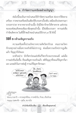 ๒. กำจัดความเครียดด้วยปัญญา 

	      ต่อไปนี้จะเป็นการนำเสนอวิธีกำจัดความเครียด ต่อจากวิธีคลาย
เครียด การคลายเครียดเป็นเพียงวิธบรรเทาเบืองต้น เหมือนรับประทานยา
                                  ี         ้
บรรเทาปวด ทายาคลายกล้ามเนื้อ ยังมิใช่ยารักษาให้หายขาด แต่ธรรม
ขององค์สมเด็จพระสัมมาสัมพุทธเจ้านั้น มิใช่เพื่อบรรเทา หากแต่เพื่อ
กำจัดเด็ดขาด ในที่นี้ข้าพเจ้าขอนำเสนอวิธีง่ายๆ ๗ วิธี ดังนี้

วิธีที่ ๑ กล้าเผชิญความจริง
	        ความเครียดทั้งปวงเกิดจากความคิดวิตกกังวล คนเราจะวิตก
กังวลทุกอย่างเมื่อความจริงยังไม่ปรากฏ ต่อเมื่อความจริงปรากฏเสีย
แล้ว ปัญญาก็เกิดเอง
	        ยกตัวอย่าง นักกีฬาก่อนแข่งขันก็วิตกกังวลเกรงจะแพ้ แต่เมื่อ
การแข่งขันเริ่มขึ้น คือเผชิญความจริงแล้ว สติปัญญาที่จะแก้ปัญหาก็มา
เอง แรงผลักในการต่อสู้ การแก้ปัญหาก็ตามมา

                                    โอ้ย...เงินหาย

            ไม่เป็นไรหรอก
         โดนแม่ตีแน่เลย
         อย่าคิดมาก พูดความจริง 
                          Don’t worry

              แม่ไม่ว่าหรอก
                               be happy






  Worry (เวอ-ริ) = ความทุกข์ร้อน, การหนักใจ, กังวล, เป็นกังวล

 Happy (แฮพ-พิ) = สุขใจ, สบายใจ
                  สำนักพิมพ์เลี่ยงเชียง 15 เพียรเพื่อพุทธศาสน์
 