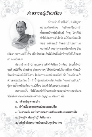 คำปรารภผู้เรียบเรียง

                                     	       ข้ า พเจ้ า ดี ใ จที่ ไ ด้ รั บ ฟั ง ปั ญ หา

                                     ความเครียดต่างๆ ในสังคมเป็นประจำ


                                    ทังทางหน้าหนังสือพิมพ์ วิทยุ โทรทัศน์
                                       ้

                                    ทำให้เกิดความมันใจว่า แม้ขาพเจ้าจะมิใช่
                                                       ่                   ้

                                    หมอ แต่ข้าพเจ้ า ก็ พ อจะเข้ า ใจอารมณ์

                                    ของคนได้ เพราะความเครียดต่างๆ ล้วน
เกิดจากอารมณ์ ทั้ ง สิ้น เมื่อจับประเด็นได้เช่นนี้ แ ล้ ว ข้ า พเจ้ า ก็ ไ ด้คลาย
ความเครียดลง
	        ต่ อ มาข้ า พเจ้าประมวลความคิดให้เป็น หนึ่ ง เดี ย ว โดยตั้ ง ใจว่ า
จะเขียนให้สั้น อ่านง่าย อ่านสบายๆ ใช้ประโยชน์ได้มากที่สุด ข้าพเจ้า
จึงเปรียบเทียบให้เข้าใจว่า ใจกับอารมณ์เหมือนแก้วกับน้ำ ใจเหมือนแก้ว
ส่วนอารมณ์เหมือนน้ำ ถ้าน้ำขุ่นแม้แก้วจะใสเพียงใด ก็จะกลายเป็นแก้ว
ขุนตามน้ำ เหมือนกับอารมณ์ทขน ย่อมทำให้ใจขุนตามอารมณ์
  ่                            ี่ ุ่                 ่
	        เพราะฉะนั้น จึงได้แนะนำวิธีคลายเครียดตามหลักของสมาธิและ
วิธีกำจัดความเครียดด้วยหลักของปัญญา ๗ ประการ คือ
	        ๑. กล้าเผชิญความจริง
	        ๒. เข้าใจเรื่องของอารมณ์ตนและคนอื่น
	        ๓. ไม่คาดหวัง แต่พิจารณาความเปลี่ยนแปลงของสรรพสิ่ง
	        ๔. ปิด-เปิด ประตูรับรู้ให้เป็นเวลา
	        ๕. อย่านำเรื่องของคนอื่นมาเป็นทุกข์ของตน
 