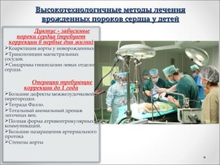 Высокотехнологичные методы лечения
            врожденных пороков сердца у детей
         Дуктус - зависимые
   пороки сердца (требуют
 коррекции в первые дни жизни)
Коарктация аорты у новорожденных.
Транспозиции магистральных
сосудов.
Синдромы гипоплазии левых отделов
сердца.

         Операции требующие
       коррекции до 1 года
Большие дефекты межжелудочковой
перегородки.
Тетрада Фалло.
Тотальный аномальный дренаж
легочных вен.
Полная форма атривентрикулярных
коммуникаций.
Большие назаращения артериального
протока
Стенозы аорты
 