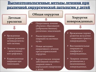 Высокотехнологичные методы лечения при
  различной хирургической патологии у детей
                    Общая хирургия
   Детская                                          Хирургия
  урология                                       новорожденных
                       Оперативное лечение
                        объемных образований
                        (доброкачественных)
                        различных локализаций.
                                                  Врожденные пороки
 Врожденные           Реконструктивные           развития желудочно
  пороки развития       операции на желчных        – кишечного тракта у
  мочевыделитель-       путях.                     новорожденных.
  ной системы.
                       Новые методики            Восстановительные
 Лечение пузырно       оперативного лечения       операции на
  – мочеточнико-        при колоректальной         диафрагме у
  вого рефлюкса.        хирургии.                  новорожденных.

 Коррекционные        Хирургическое лечение     Лазерное лечение
  операции при          заболеваний гепатобил-     ретинопатии у
  гипоспадии.           лиарной зоны и             недоношенных
                        портальной гипертензии     новорожденных.
                        у детей.
 