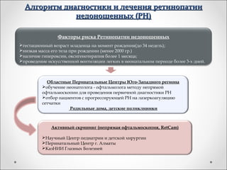 Алгоритм диагностики и лечения ретинопатии
              недоношенных (РН)

                Факторы риска Ретинопатии недоношенных
гестационный возраст младенца на момент рождения(до 34 недель);
низкая масса его тела при рождении (менее 2000 гр.)
наличие гипероксии, оксигенотерапия более 1 месяца;
проведение искусственной вентиляции легких в неонатальном периоде более 3-х дней.



            Областные Перинатальные Центры Юго-Западного региона
          обучение неонатолога - офтальмолога методу непрямой
          офтальмоскопии для проведения первичной диагностики РН
          отбор пациентов с прогрессирующей РН на лазеркоагуляцию
          сетчатки
                     Родильные дома, детские поликлиники



              Активный скрининг (непрямая офтальмоскопия, RetCam)

          Научный Центр педиатрии и детской хирургии
          Перинатальный Центр г. Алматы
          КазНИИ Глазных Болезней
 