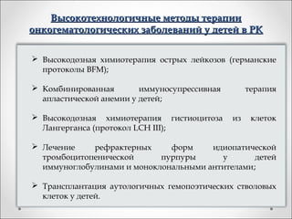 Высокотехнологичные методы терапии
онкогематологических заболеваний у детей в РК

 Высокодозная химиотерапия острых лейкозов (германские
  протоколы BFM);

 Комбинированная        иммуносупрессивная        терапия
  апластической анемии у детей;

 Высокодозная химиотерапия гистиоцитоза      из    клеток
  Лангерганса (протокол LCH III);

 Лечение    рефрактерных     форм     идиопатической
  тромбоцитопенической      пурпуры      у       детей
  иммуноглобулинами и моноклональными антителами;

 Трансплантация аутологичных гемопоэтических стволовых
  клеток у детей.
 