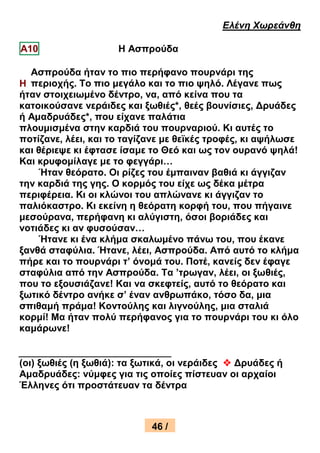 Ελένη Χωρεάνθη

Α10                  Η Αζπξνύδα

  Αζπξνύδα ήηαλ ην πην πεξήθαλν πνπξλάξη ηεο
Η πεξηνρήο. Τν πην κεγάιν θαη ην πην ςειό. Λέγαλε πσο
ήηαλ ζηνηρεησκέλν δέληξν, λα, από θείλα πνπ ηα
θαηνηθνύζαλε λεξάηδεο θαη μσζηέο*, ζεέο βνπλίζηεο, Δξπάδεο
ή Ακαδξπάδεο*, πνπ είραλε παιάηηα
πινπκηζκέλα ζηελ θαξδηά ηνπ πνπξλαξηνύ. Κη απηέο ην
πνηίδαλε, ιέεη, θαη ην ηαγίδαλε κε ζετθέο ηξνθέο, θη αςήισζε
θαη ζέξηεςε θη έθηαζε ίζακε ην Θεό θαη σο ηνλ νπξαλό ςειά!
Καη θξπθνκίιαγε κε ην θεγγάξη…
     Ήηαλ ζεόξαην. Οη ξίδεο ηνπ έκπαηλαλ βαζηά θη άγγηδαλ
ηελ θαξδηά ηεο γεο. Ο θνξκόο ηνπ είρε σο δέθα κέηξα
πεξηθέξεηα. Κη νη θιώλνη ηνπ απιώλαλε θη άγγηδαλ ην
παιηόθαζηξν. Κη εθείλε ε ζεόξαηε θνξθή ηνπ, πνπ πήγαηλε
κεζνύξαλα, πεξήθαλε θη αιύγηζηε, όζνη βνξηάδεο θαη
λνηηάδεο θη αλ θπζνύζαλ…
     Ήηαλε θη έλα θιήκα ζθαισκέλν πάλσ ηνπ, πνπ έθαλε
μαλζά ζηαθύιηα. Ήηαλε, ιέεη, Αζπξνύδα. Από απηό ην θιήκα
πήξε θαη ην πνπξλάξη η’ όλνκά ηνπ. Πνηέ, θαλείο δελ έθαγε
ζηαθύιηα από ηελ Αζπξνύδα. Τα ’ηξσγαλ, ιέεη, νη μσζηέο,
πνπ ην εμνπζηάδαλε! Καη λα ζθεθηείο, απηό ην ζεόξαην θαη
μσηηθό δέληξν αλήθε ζ’ έλαλ αλζξσπάθν, ηόζν δα, κηα
ζπηζακή πξάκα! Κνληνύιεο θαη ιηγλνύιεο, κηα ζηαιηά
θνξκί! Μα ήηαλ πνιύ πεξήθαλνο γηα ην πνπξλάξη ηνπ θη όιν
θακάξσλε!


(νη) μσζηέο (ε μσζηά): ηα μσηηθά, νη λεξάηδεο  Δξπάδεο ή
Ακαδξπάδεο: λύκθεο γηα ηηο νπνίεο πίζηεπαλ νη αξραίνη
Έιιελεο όηη πξνζηάηεπαλ ηα δέληξα



                            46 /
                             34
 