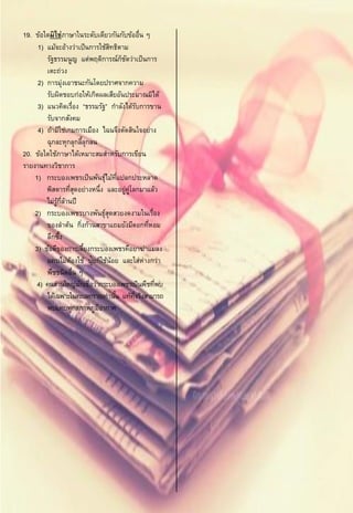 19. ข้อใดมิ ใช่ภาษาในระดับเดียวกันกับข้ออื่น ๆ
     1) แม้จะอ้างว่าเป็ นการใช้สทธิตาม
                                     ิ
        รัฐธรรมนูญ แต่พฤติการณ์กชดว่าเป็ นการ
                                         ็ ั
        เตะถ่วง
     2) การมุ่งเอาชนะกันโดยปราศจากความ
        รับผิดชอบก่อให้เกิดผลเสียอันประมาณมิได้
     3) แนวคิดเรื่อง “ธรรมรัฐ” กาลังได้รบการขาน    ั
        รับจากสังคม
     4) ถ้ามิใช่เกมการเมือง ไฉนจึงตัดสินใจอย่าง
        ฉุกละหุกลุกลีลุกลน  ้
20. ข้อใดใช้ภาษาได้เหมาะสมสาหรับการเขียน
รายงานทางวิชาการ
    1) กระบองเพชรเป็ นพันธุไม้ทแปลกประหลาด
                                  ์ ่ี
        พิสดารทีสดอย่างหนึ่ง และอยู่คโลกมาแล้ว
                     ุ่                      ู่
        ไม่รกลานปี
             ู้ ่ี ้
    2) กระบองเพชรบางพันธุสดสวยงดงามในเรื่อง
                                  ์ุ
        ของลาต้น กิงก้านสาขาแถมยังมีดอกทีหอม
                          ่                          ่
        ลึกซึง  ้
    3) ข้อดีของการเลียงกระบองเพชรคือยาฆ่าแมลง
                              ้
        แทบไม่ตองใช้ ปุ๋ยก็ใช้น้อย และใส่ห่างกว่า
                     ้
        พืชชนิดอื่น ๆ
     4) คนส่วนใหญ่มกเชื่อว่ากระบองเพชรเป็ นพืชทีพบ
                        ั                              ่
        ได้เฉพาะในทะเลทรายเท่านัน แท้ทจริงสามารถ
                                       ้        ่ี
        พบแทบทุกสภาพภูมอากาศ    ิ
 