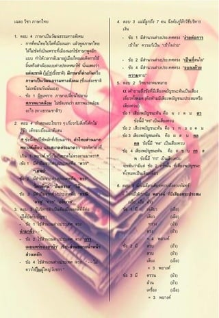 เฉลย วิชา ภาษาไทย                                       4. ตอบ 3 แม่มลกถึง 7 คน จึงต้องรูจกวิธบริหาร
                                                                         ีู                     ้ั ี
                                                           เงิน
1. ตอบ 4 ภาษาเป็ นวัฒนธรรมทางสังคม                         - ข้อ 1 มีสานวนต่างประเทศตรง “ง่ายต่อการ
    - การทีคนไทยไปโตทีเมืองนอก แล้วพูดภาษาไทย
            ่               ่                                  เข้าใจ” ควรแก้เป็ น “เข้าใจง่าย”
      ได้ไม่ชดก็เป็ นเพราะทีเมืองนอกใช้ภาษาพูดอีก
              ั               ่
      แบบ ทาให้เวลากลับมาอยู่เมืองไทยเลยติดการใช้          - ข้อ 2 มีสานวนต่างประเทศตรง “เป็ นที่สนใจ”
      ลินหรือสาเนียงแบบต่างประเทศมาใช้ นันแสดงว่า
        ้                                    ่             - ข้อ 4 มีสานวนต่างประเทศตรง “จบลงด้วย
      แต่ละชาติ (ไม่ใช่เชือชาติ) มีภาษาที่ต่างกันหรือ
                          ้                                     ความตาย”
      ภาษาเป็ นวัฒนธรรมทางสังคม (ซึงแต่ละชาติ
                                           ่            5. ตอบ 2 วิทยาอาคมหมาย
      ไม่เหมือนกันนันเอง)
                      ่                                     เค้าถามถึงข้อทีมเี สียงพยัญชนะต้นเป็ นเสียง
                                                                                ่
   - ข้อ 1 ผิดเพราะ ภาษาเปลียนไปตาม ่                      เดียวทังหมด (คือห้ามมีเสียงพยัญชนะประสมหรือ
                                                               ่ ้
      สภาพแวดล้อม ไม่ชดเจนว่า สภาพแวดล้อม
                                ั                          เสียงควบ)
      อะไร (ทางธรรมชาติ?)                                  ข้อ 1 เสียงพยัญชนะต้น คือ ผ ง ด ม ตร
2. ตอบ 4 ถ้าสอนอะไรยาว ๆ เกียวกับสิงทีเด็กไม่
                            ่      ่ ่                            ข้อนี้มี “ตร” เป็ นเสียงควบ
   รูจก เด็กจะเบือและสับสน
     ้ั          ่                                         ข้อ 2 เสียงพยัญชนะต้น คือ ว ท ย อ ค ม
                                                           ข้อ 3 เสียงพยัญชนะต้น คือ ผ ส บ คล
     ข้อนี้เราก็ใช้หลักทีเรียนมาว่า คาไทยส่วนมาก
                           ่
                                                                  คล ข้อนี้มี “คล” เป็ นเสียงควบ
   พยางค์เดียว และสะกดตรงมาตรา เราก็หาคาที่
                                                           ข้อ 4 เสียงพยัญชนะต้น คือ ด ช บ กร ส
   เกิน 1 พยางค์ หรือไม่กสะกดไม่ตรงตามมาตรา
                              ็                                   พ ข้อนี้มี “กร” เป็ นเสียงควบ
    ข้อ 1 มีคายืมจากต่างประเทศคือ “ควร”                    จะเห็นว่ามีแต่ ข้อ 2 เท่านัน ทีเสียงพยัญชนะ
                                                                                           ้ ่
             “เสพย์”                                       ทังหมดเป็ นเสียงเดียว
                                                             ้                    ่
   ข้อ 2 มีคายืมจากต่างประเทศคือ “การ”
             “โทรทัศน์” “อันตราย” “วิ ธี”               6. ตอบ 1 นึกเฉลียวเสียวทรวงถึงดวงจันทร์
   ข้อ 3 มีคายืมจากต่างประเทศคือ “กรณี ”                   - โจทย์ให้เรานับ พยางค์ ทีมเสียงสระประสม
                                                                                     ่ ี
             “อายุ” “ควร” “อธิ บาย”                           (เอีย เอือ อัว)
3. ตอบ 3 ผูบริหารจาเป็ นต้องมีเจตคติทดต่อ
                ้                         ่ี ี             ข้อ 1 มี      เฉลียว       (เอีย)
   ผูใต้บงคับบัญชา
     ้ ั                                                                 เสียว        (เอีย)
   - ข้อ 1 ใช้สานวนต่างประเทศ ตรง                                         ทรวง        (อัว)
   นามาซึ่ง - - ”                                                        ดวง          (อัว)
   - ข้อ 2 ใช้สานวนต่างประเทศ ตรง “การ                                   = 4 พยางค์
       เผยแพร่ของยาบ้า” เขียนส่วนขยายนาหน้ า               ข้อ 2 มี      สวบ          (อัว)
       ส่วนหลัก                                                          สวบ          (อัว)
   - ข้อ 4 ใช้สานวนต่างประเทศ ตรง “ - - ไม่                              เสียง        (เอีย)
       ควรใช้ในผูใหญ่วยชรา ”
                   ้     ั                                                = 3 พยางค์
                                                           ข้อ 3 มี      ตรวน         (อัว)
                                                                         ล้วน         (อัว)
                                                                         เครื่อง      (เอือ)
                                                                          = 3 พยางค์
 