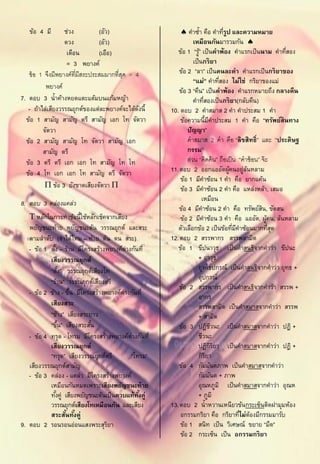 ข้อ 4 มี       ช่วง          (อัว)                     คาซ้า คือ คาทีรป และความหมาย
                                                                                    ู่
                  ดวง           (อัว)                           เหมือนกันมารวมกัน 
                   เดือน        (เอือ)                  ข้อ 1 “รู” เป็ นคาพ้อง คาแรกเป็ นนาม คาทีสอง
                                                                    ้                                   ่
                   = 3 พยางค์                                   เป็ นกริยา
   ข้ อ 1 จึงมีพยางค์ที่มีสระประสมมากที่สด = 4
                                         ุ               ข้อ 2 “ลา” เป็ นคนละคา คาแรกเป็ นกริยาของ
                                                                “แม่” คาทีสอง ไม่ใช่ กริยาของแม่
                                                                                  ่
          พยางค์
                                                         ข้อ 3 “คืน” เป็ นคาพ้อง คาแรกหมายถึง กลางคืน
7. ตอบ 3 น้าค้างหยดแตะแต้มบนแก้มหญ้า                            คาทีสองเป็ นกริยา(กลับคืน)
                                                                       ่
   - ถ้าไล่เสียงวรรณยุกต์ของแต่ละพยางค์จะได้ดงนี้
                                              ั      10. ตอบ 2 คาสมาส 2 คา คาประสม 1 คา
  ข้อ 1 สามัญ สามัญ ตรี สามัญ เอก โท จัตวา               ข้อความนี้มคาประสม 1 คา คือ “ทรัพย์สินทาง
                                                                           ี
         จัตวา                                               ปัญญา”
  ข้อ 2 สามัญ สามัญ โท จัตวา สามัญ เอก                       คาสมาส 2 คา คือ “ลิขสิทธิ์” และ “ประดิษฐ
         สามัญ ตรี                                           กรรม”
  ข้อ 3 ตรี ตรี เอก เอก โท สามัญ โท โท                       ส่วน “คิดค้ น” ถือเป็ น “คาซ้ อน” จ๊ ะ
  ข้อ 4 โท เอก เอก โท สามัญ ตรี จัตวา                11. ตอบ 2 ออกแออัดผูคนอยู่ลนหลาม  ้       ้
                                                         ข้อ 1 มีคาซ้อน 1 คา คือ ยากแค้น
           ข้อ 3 ยังขาดเสียงจัตวา                      ข้อ 3 มีคาซ้อน 2 คา คือ แหล่งหล้า, เสมอ
                                                                      เหมือน
8. ตอบ 3 คล่องแคล่ว
                                                         ข้อ 4 มีคาซ้อน 2 คา คือ ทรัพย์สน, ขัดสน ิ
    หลักในการทาข้อนี้ใช้หลักเช็คจากเสียง                ข้อ 2 มีคาซ้อน 3 คา คือ แออัด, ผูคน, ล้นหลาม
                                                                                                   ้
   พยัญชนะท้าย พยัญชนะต้น วรรณยุกต์ และสระ              ตัวเลือกข้อ 2 เป็ นข้อทีมคาซ้อนมากทีสด
                                                                                         ่ ี         ุ่
   ตามลาดับ (จาได้ไหม – ท้าย ต้น ดน สระ)             12. ตอบ 2 สรรพากร สรรพสามิต
   - ข้อ 1 ตัง – ร้าน มีโครงสร้างพยางค์ต่างกันที่
              ้                                         ข้อ 1 ขีปนาวุธ เป็ นคาสนธิจากคาว่า ขีปนะ
           เสียงวรรณยุกต์                                          + อาวุธ
           “ตัง” วรรณยุกต์เสียงโท
                    ้                                              ยุทโธปกรณ์ เป็ นคาสนธิจากคาว่า ยุทธ +
                                                                   อุปกรณ์
           “ร้าน” วรรณยุกต์เสียงตรี
                                                         ข้อ 2 สรรพากร เป็ นคาสนธิจากคาว่า สรรพ +
   - ข้อ 2 ข้าง - ขึน มีโครงสร้างพยางค์ต่างกันที่
                       ้
                                                                   อากร
           เสียงสระ                                                สรรพสามิต เป็ นคาสมาสจากคาว่า สรรพ
           “ข้าง” เสียงสระยาว                                      + สามิต
           “ขึน” เสียงสระสัน
                  ้         ้                            ข้อ 3 ปฏิชวนะ เป็ นคาสมาสจากคาว่า ปฏิ +
                                                                             ี
   - ข้อ 4 ทรุด - โทรม มีโครงสร้างพยางค์ต่างกันที่                 ชีวนะ
           เสียงวรรณยุกต์                                          ปฏิกรยา เป็ นคาสมาสจากคาว่า ปฏิ +
                                                                               ิิ
           “ทรุด” เสียงวรรณยุกต์ตรี        “โทรม”                  กิรยา ิ
   เสียงวรรณยุกต์สามัญ                                   ข้อ 4 กัมมันตภาพ เป็ นคาสมาสจากคาว่า
   - ข้อ 3 คล่อง - แคล่ว มีโครงสร้างพยางค์                         กัมมันต + ภาพ
           เหมือนกันหมดเพราะเสียงพยัญชนะท้าย                       อุณหภูมิ เป็ นคาสมาสจากคาว่า อุณห
           ทังคู่ เสียงพยัญชนะต้นเป็ นควบแท้ทงคู่
                ้                             ั้                   + ภูมิ
           วรรณยุกต์เสียงโทเหมือนกัน และเสียง        13. ตอบ 2 น้าหวานเหนียวข้นกระเซ็นติดฝามุมห้อง
           สระสันทังคู่
                      ้ ้                                อกรรมกริยา คือ กริยาทีไม่ตองมีกรรมมารับ
                                                                                             ่ ้
9. ตอบ 2 รอนรอนอ่อนแสงพระสุรยา    ิ                      ข้อ 1 สนิท เป็ น วิเศษณ์ ขยาย “มืด”
                                                         ข้อ 2 กระเซ็น เป็ น อกรรมกริยา
 