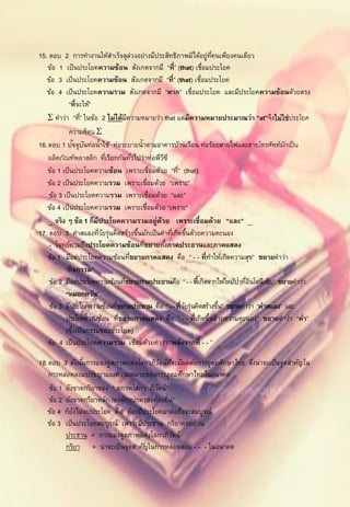 15. ตอบ 2 การทางานให้สาเร็จลุล่วงอย่างมีประสิทธิภาพมิได้อยู่ทคนเพียงคนเดียว
                                                                  ่ี
    ข้อ 1 เป็ นประโยคความซ้อน สังเกตจากมี “ที่” (that) เชื่อมประโยค
   ข้อ 3 เป็ นประโยคความซ้อน สังเกตจากมี “ที่” (that) เชื่อมประโยค
   ข้อ 4 เป็ นประโยคความรวม สังเกตจากมี “หาก” เชื่อมประโยค และมีประโยคความซ้อนด้วยตรง
            “ที่จะให้”
     คาว่า “ที”่ ในข้อ 2 ไม่ได้มความหมายว่า that แต่มีความหมายประมาณว่า “at”จึงไม่ ใช่ ประโยค
                                    ี
            ความซ้ อน 
                 ั ั
16. ตอบ 1 ปจจุบนท่อน้าใช้ ท่อระบายน้าตามอาคารบ้านเรือน ท่อร้อยสายไฟและสายโทรศัพท์มกเป็ น  ั
    ผลิตภัณฑ์พลาสติก ทีเรียกกันทัวไปว่าท่อพีวซี
                           ่            ่     ี
    ข้อ 1 เป็ นประโยคความซ้อน เพราะเชื่อมด้วย “ที” (that)
                                                   ่
    ข้อ 2 เป็ นประโยคความรวม เพราะเชื่อมด้วย “เพราะ”
    ข้อ 3 เป็ นประโยคความรวม เพราะเชื่อมด้วย “และ”
    ข้อ 4 เป็ นประโยคความรวม เพราะเชื่อมด้วย “เพราะ”
     จริง ๆ ข้อ 1 ก็มีประโยคความรวมอยู่ด้วย เพราะเชื่อมด้วย “และ” 
17. ตอบ 3 คาสแลงทีวยรุ่นคิดสร้างขึนมักเป็ นคาทีเกิดขึนด้วยความคะนอง
                        ่ั                ้       ่ ้
    - โจทย์ถามถึงประโยคความซ้อนทีขยายทังภาคประธานและภาคแสดง
                                            ่   ้
    ข้อ 1 มีแต่ประโยคความซ้อนทีขยายภาคแสดง คือ “ - - ที่ทาให้เกิดความสุข” ขยายคาว่า
                                      ่
           “กิ จกรรม”
                                                                          ่ ่ ิ
    ข้อ 2 มีแต่ประโยคความซ้อนทีขยายภาคประธานคือ “ - - ที่เกิดจากไฟไหม้ปาทีอนโดนีเซีย” ขยายคาว่า
                                  ่
           “หมอกควัน”
    ข้อ 3 มีประโยคความซ้อนทีขยายประธาน คือ “ - - ที่วยรุ่นคิดสร้างขึน” ขยายคาว่า “คาสแลง” และ
                              ่                      ั               ้
           ประโยคความซ้อน ทีขยายภาคแสดง คือ “ - - ที่เกิดขึนด้วยความคะนอง” ขยายคาว่า “คา”
                                ่                               ้
           (ซึงเป็ นกรรมของประโยค)
               ่
    ข้อ 4 เป็ นประโยคความรวม เชื่อมด้วยคาว่า “หลังจากที่ - - ”

18. ตอบ 3 ดังนันการมองดูสภาพแห่งโลกาภิวตน์ทจะมีผลต่อการอุดมศึกษาไทย จึงน่าจะเป็ นจุดสาคัญใน
                ้                          ั ี่
    การหล่อหลอมปรัชญาและความหมายของการอุดมศึกษาไทยในอนาคต
    ข้อ 1 ยังขาดกริยาของ “ สภาพโลกา ภิวตน์”
                                         ั
    ข้อ 2 ยังขาดกริยาหลัก “องค์กรปกครองท้องถิน”
                                             ่
    ข้อ 4 ก็ยงไม่จบประโยค คือ ต้องมีประโยคมาต่อถึงจะสมบูรณ์
              ั
    ข้อ 3 เป็ นประโยคสมบูรณ์ เพราะมีประธาน กริยาครบถ้วน
          ประธาน = การมองดูสภาพแห่งโลกาภิวตน์   ั
          กริยา = น่าจะเป็ นจุดสาคัญในการหล่อหลอม - - - ในอนาคต
 